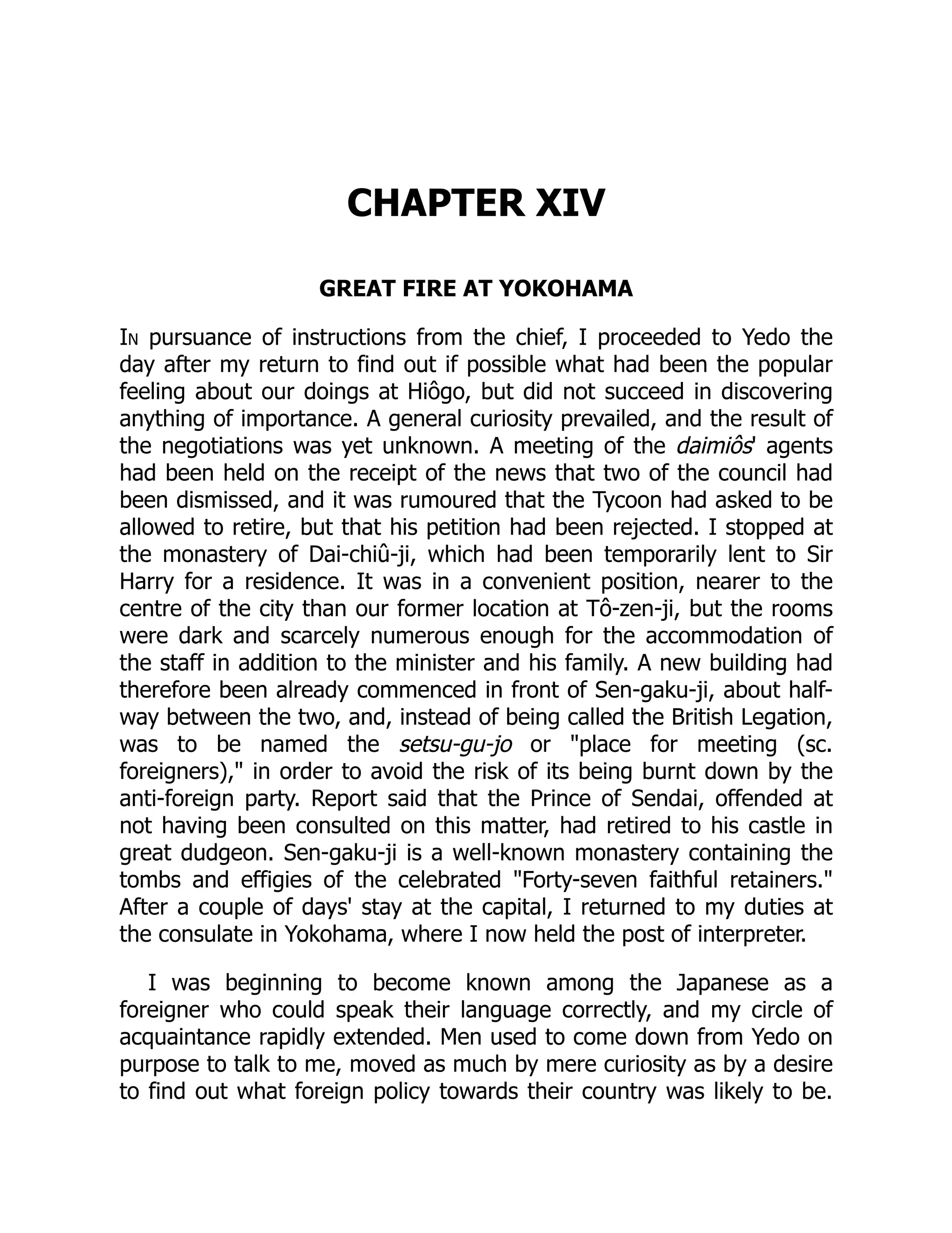 CHAPTER XIV
GREAT FIRE AT YOKOHAMA
In pursuance of instructions from the chief, I proceeded to Yedo the
day after my return to find out if possible what had been the popular
feeling about our doings at Hiôgo, but did not succeed in discovering
anything of importance. A general curiosity prevailed, and the result of
the negotiations was yet unknown. A meeting of the daimiôs' agents
had been held on the receipt of the news that two of the council had
been dismissed, and it was rumoured that the Tycoon had asked to be
allowed to retire, but that his petition had been rejected. I stopped at
the monastery of Dai-chiû-ji, which had been temporarily lent to Sir
Harry for a residence. It was in a convenient position, nearer to the
centre of the city than our former location at Tô-zen-ji, but the rooms
were dark and scarcely numerous enough for the accommodation of
the staff in addition to the minister and his family. A new building had
therefore been already commenced in front of Sen-gaku-ji, about half-
way between the two, and, instead of being called the British Legation,
was to be named the setsu-gu-jo or "place for meeting (sc.
foreigners)," in order to avoid the risk of its being burnt down by the
anti-foreign party. Report said that the Prince of Sendai, offended at
not having been consulted on this matter, had retired to his castle in
great dudgeon. Sen-gaku-ji is a well-known monastery containing the
tombs and effigies of the celebrated "Forty-seven faithful retainers."
After a couple of days' stay at the capital, I returned to my duties at
the consulate in Yokohama, where I now held the post of interpreter.
I was beginning to become known among the Japanese as a
foreigner who could speak their language correctly, and my circle of
acquaintance rapidly extended. Men used to come down from Yedo on
purpose to talk to me, moved as much by mere curiosity as by a desire
to find out what foreign policy towards their country was likely to be.
 