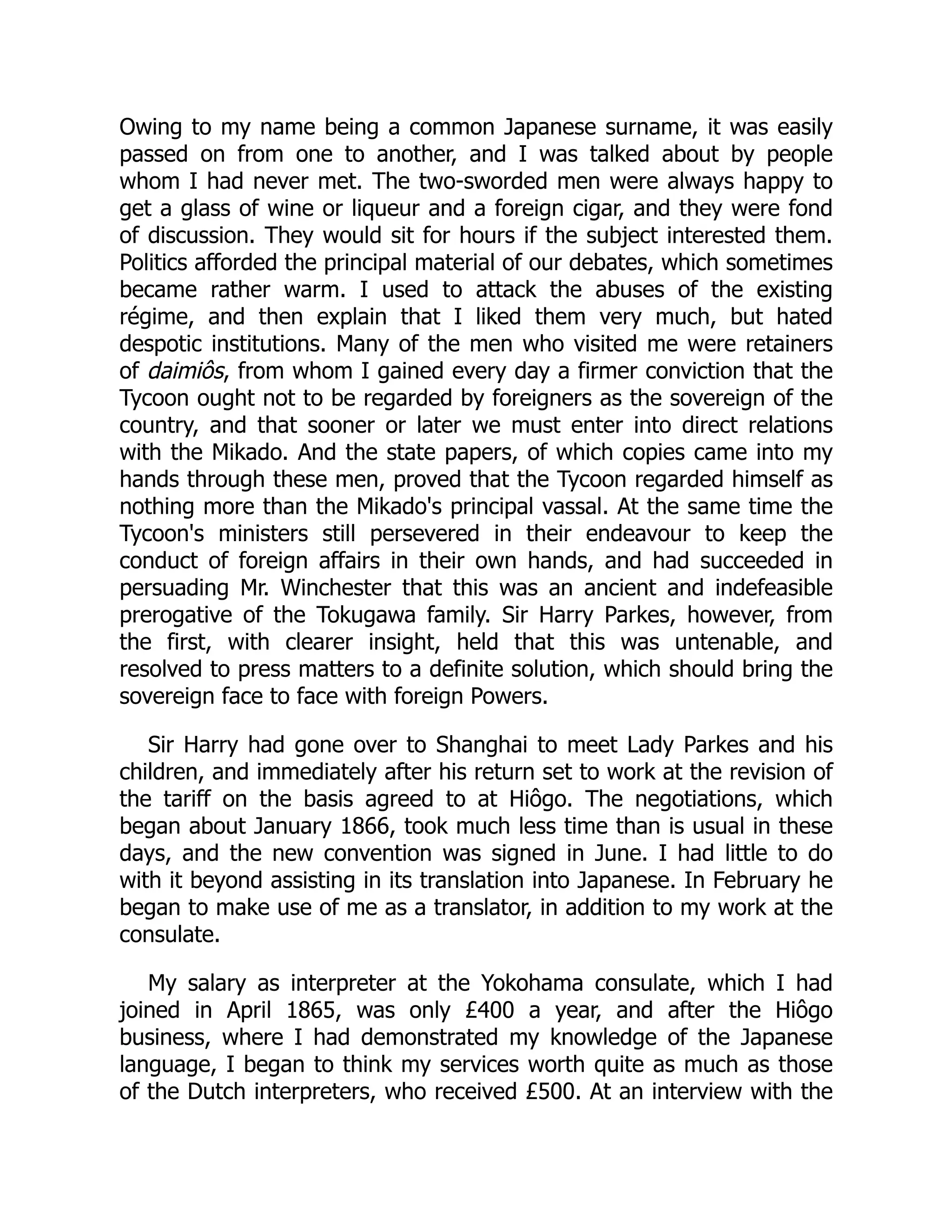 Owing to my name being a common Japanese surname, it was easily
passed on from one to another, and I was talked about by people
whom I had never met. The two-sworded men were always happy to
get a glass of wine or liqueur and a foreign cigar, and they were fond
of discussion. They would sit for hours if the subject interested them.
Politics afforded the principal material of our debates, which sometimes
became rather warm. I used to attack the abuses of the existing
régime, and then explain that I liked them very much, but hated
despotic institutions. Many of the men who visited me were retainers
of daimiôs, from whom I gained every day a firmer conviction that the
Tycoon ought not to be regarded by foreigners as the sovereign of the
country, and that sooner or later we must enter into direct relations
with the Mikado. And the state papers, of which copies came into my
hands through these men, proved that the Tycoon regarded himself as
nothing more than the Mikado's principal vassal. At the same time the
Tycoon's ministers still persevered in their endeavour to keep the
conduct of foreign affairs in their own hands, and had succeeded in
persuading Mr. Winchester that this was an ancient and indefeasible
prerogative of the Tokugawa family. Sir Harry Parkes, however, from
the first, with clearer insight, held that this was untenable, and
resolved to press matters to a definite solution, which should bring the
sovereign face to face with foreign Powers.
Sir Harry had gone over to Shanghai to meet Lady Parkes and his
children, and immediately after his return set to work at the revision of
the tariff on the basis agreed to at Hiôgo. The negotiations, which
began about January 1866, took much less time than is usual in these
days, and the new convention was signed in June. I had little to do
with it beyond assisting in its translation into Japanese. In February he
began to make use of me as a translator, in addition to my work at the
consulate.
My salary as interpreter at the Yokohama consulate, which I had
joined in April 1865, was only £400 a year, and after the Hiôgo
business, where I had demonstrated my knowledge of the Japanese
language, I began to think my services worth quite as much as those
of the Dutch interpreters, who received £500. At an interview with the
 