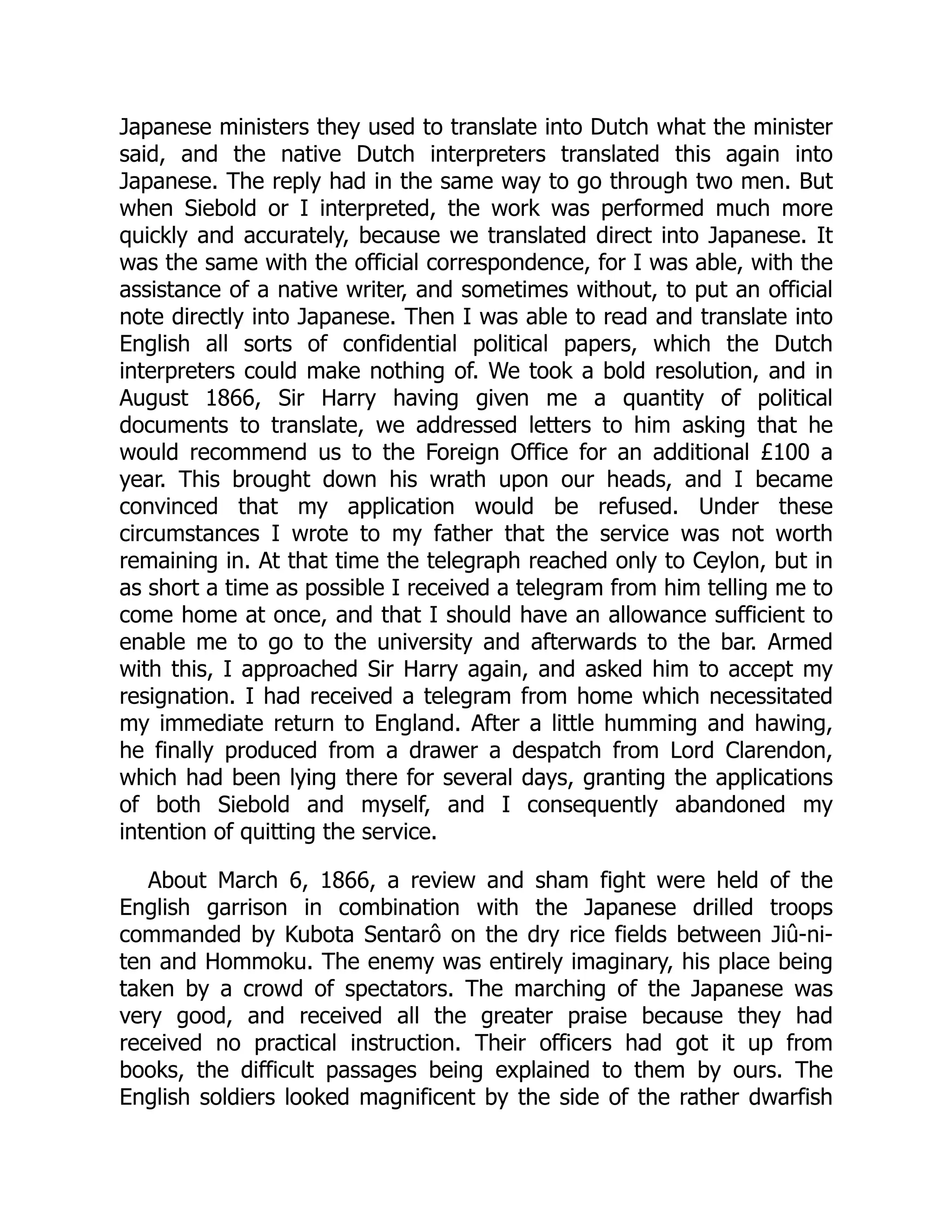 Japanese ministers they used to translate into Dutch what the minister
said, and the native Dutch interpreters translated this again into
Japanese. The reply had in the same way to go through two men. But
when Siebold or I interpreted, the work was performed much more
quickly and accurately, because we translated direct into Japanese. It
was the same with the official correspondence, for I was able, with the
assistance of a native writer, and sometimes without, to put an official
note directly into Japanese. Then I was able to read and translate into
English all sorts of confidential political papers, which the Dutch
interpreters could make nothing of. We took a bold resolution, and in
August 1866, Sir Harry having given me a quantity of political
documents to translate, we addressed letters to him asking that he
would recommend us to the Foreign Office for an additional £100 a
year. This brought down his wrath upon our heads, and I became
convinced that my application would be refused. Under these
circumstances I wrote to my father that the service was not worth
remaining in. At that time the telegraph reached only to Ceylon, but in
as short a time as possible I received a telegram from him telling me to
come home at once, and that I should have an allowance sufficient to
enable me to go to the university and afterwards to the bar. Armed
with this, I approached Sir Harry again, and asked him to accept my
resignation. I had received a telegram from home which necessitated
my immediate return to England. After a little humming and hawing,
he finally produced from a drawer a despatch from Lord Clarendon,
which had been lying there for several days, granting the applications
of both Siebold and myself, and I consequently abandoned my
intention of quitting the service.
About March 6, 1866, a review and sham fight were held of the
English garrison in combination with the Japanese drilled troops
commanded by Kubota Sentarô on the dry rice fields between Jiû-ni-
ten and Hommoku. The enemy was entirely imaginary, his place being
taken by a crowd of spectators. The marching of the Japanese was
very good, and received all the greater praise because they had
received no practical instruction. Their officers had got it up from
books, the difficult passages being explained to them by ours. The
English soldiers looked magnificent by the side of the rather dwarfish
 