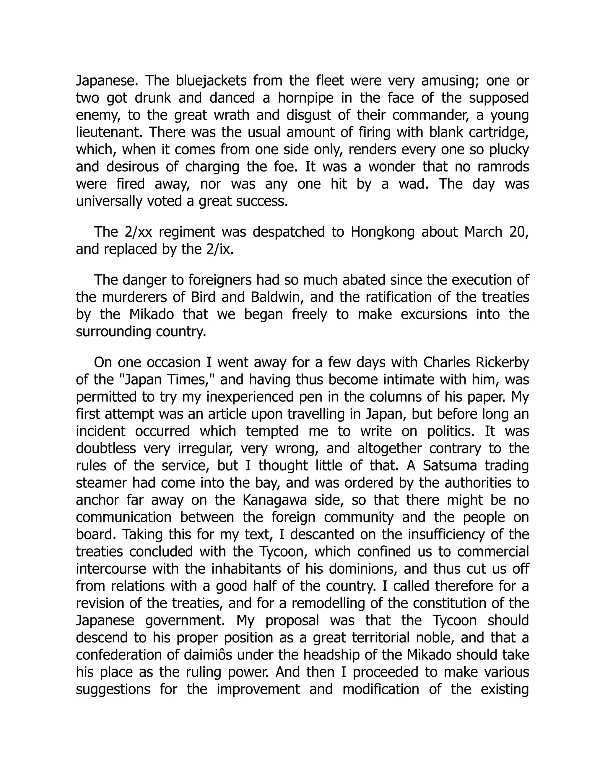 Japanese. The bluejackets from the fleet were very amusing; one or
two got drunk and danced a hornpipe in the face of the supposed
enemy, to the great wrath and disgust of their commander, a young
lieutenant. There was the usual amount of firing with blank cartridge,
which, when it comes from one side only, renders every one so plucky
and desirous of charging the foe. It was a wonder that no ramrods
were fired away, nor was any one hit by a wad. The day was
universally voted a great success.
The 2/xx regiment was despatched to Hongkong about March 20,
and replaced by the 2/ix.
The danger to foreigners had so much abated since the execution of
the murderers of Bird and Baldwin, and the ratification of the treaties
by the Mikado that we began freely to make excursions into the
surrounding country.
On one occasion I went away for a few days with Charles Rickerby
of the "Japan Times," and having thus become intimate with him, was
permitted to try my inexperienced pen in the columns of his paper. My
first attempt was an article upon travelling in Japan, but before long an
incident occurred which tempted me to write on politics. It was
doubtless very irregular, very wrong, and altogether contrary to the
rules of the service, but I thought little of that. A Satsuma trading
steamer had come into the bay, and was ordered by the authorities to
anchor far away on the Kanagawa side, so that there might be no
communication between the foreign community and the people on
board. Taking this for my text, I descanted on the insufficiency of the
treaties concluded with the Tycoon, which confined us to commercial
intercourse with the inhabitants of his dominions, and thus cut us off
from relations with a good half of the country. I called therefore for a
revision of the treaties, and for a remodelling of the constitution of the
Japanese government. My proposal was that the Tycoon should
descend to his proper position as a great territorial noble, and that a
confederation of daimiôs under the headship of the Mikado should take
his place as the ruling power. And then I proceeded to make various
suggestions for the improvement and modification of the existing
 