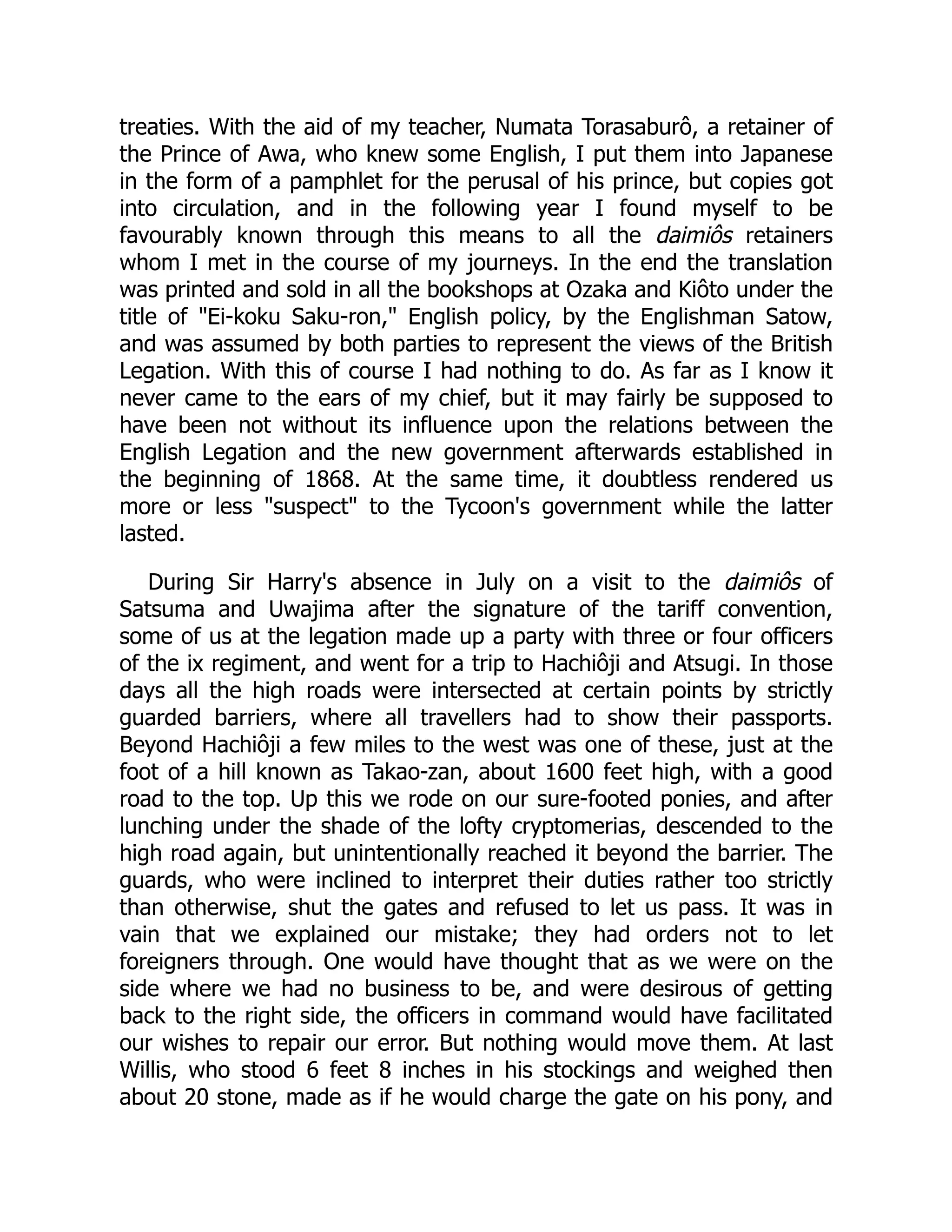 treaties. With the aid of my teacher, Numata Torasaburô, a retainer of
the Prince of Awa, who knew some English, I put them into Japanese
in the form of a pamphlet for the perusal of his prince, but copies got
into circulation, and in the following year I found myself to be
favourably known through this means to all the daimiôs retainers
whom I met in the course of my journeys. In the end the translation
was printed and sold in all the bookshops at Ozaka and Kiôto under the
title of "Ei-koku Saku-ron," English policy, by the Englishman Satow,
and was assumed by both parties to represent the views of the British
Legation. With this of course I had nothing to do. As far as I know it
never came to the ears of my chief, but it may fairly be supposed to
have been not without its influence upon the relations between the
English Legation and the new government afterwards established in
the beginning of 1868. At the same time, it doubtless rendered us
more or less "suspect" to the Tycoon's government while the latter
lasted.
During Sir Harry's absence in July on a visit to the daimiôs of
Satsuma and Uwajima after the signature of the tariff convention,
some of us at the legation made up a party with three or four officers
of the ix regiment, and went for a trip to Hachiôji and Atsugi. In those
days all the high roads were intersected at certain points by strictly
guarded barriers, where all travellers had to show their passports.
Beyond Hachiôji a few miles to the west was one of these, just at the
foot of a hill known as Takao-zan, about 1600 feet high, with a good
road to the top. Up this we rode on our sure-footed ponies, and after
lunching under the shade of the lofty cryptomerias, descended to the
high road again, but unintentionally reached it beyond the barrier. The
guards, who were inclined to interpret their duties rather too strictly
than otherwise, shut the gates and refused to let us pass. It was in
vain that we explained our mistake; they had orders not to let
foreigners through. One would have thought that as we were on the
side where we had no business to be, and were desirous of getting
back to the right side, the officers in command would have facilitated
our wishes to repair our error. But nothing would move them. At last
Willis, who stood 6 feet 8 inches in his stockings and weighed then
about 20 stone, made as if he would charge the gate on his pony, and
 