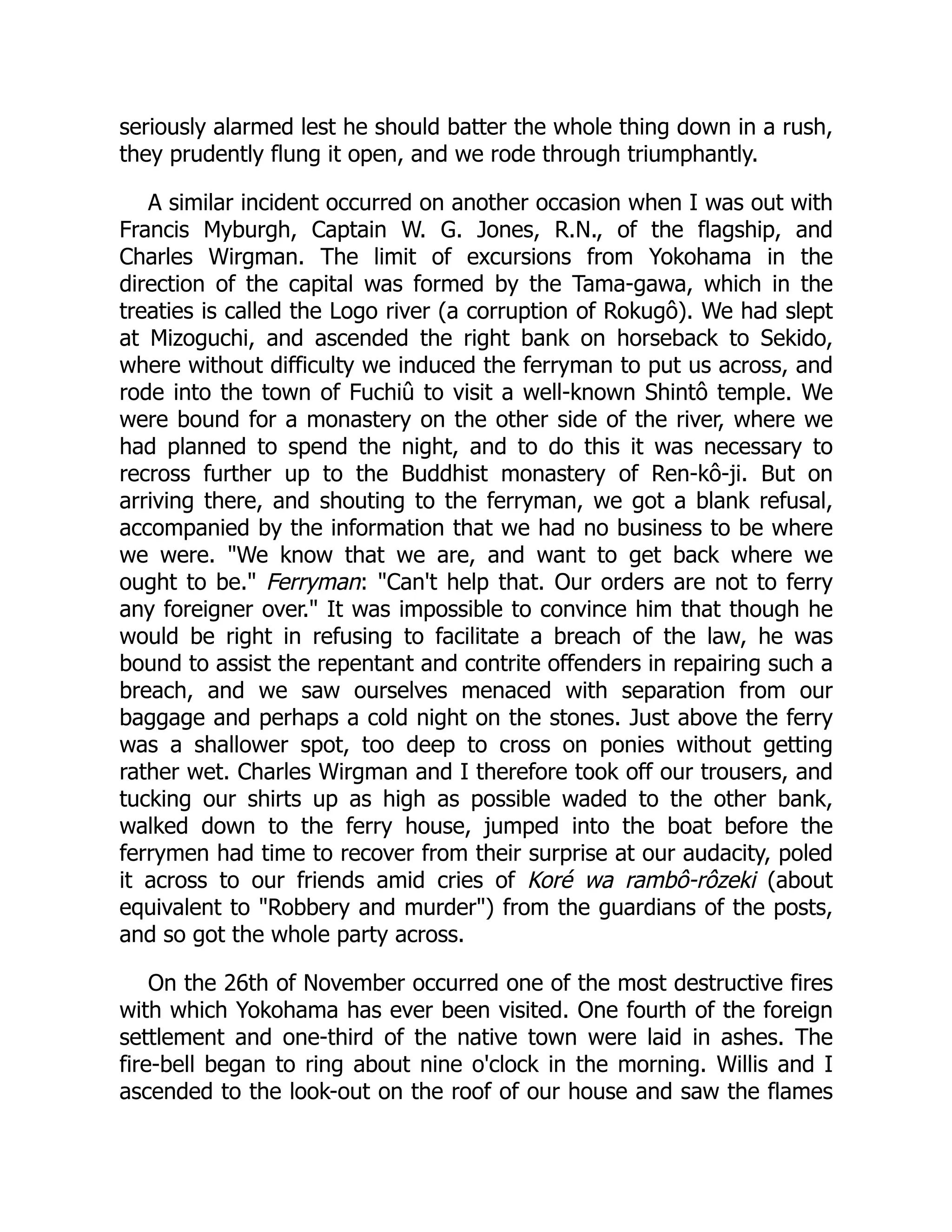 seriously alarmed lest he should batter the whole thing down in a rush,
they prudently flung it open, and we rode through triumphantly.
A similar incident occurred on another occasion when I was out with
Francis Myburgh, Captain W. G. Jones, R.N., of the flagship, and
Charles Wirgman. The limit of excursions from Yokohama in the
direction of the capital was formed by the Tama-gawa, which in the
treaties is called the Logo river (a corruption of Rokugô). We had slept
at Mizoguchi, and ascended the right bank on horseback to Sekido,
where without difficulty we induced the ferryman to put us across, and
rode into the town of Fuchiû to visit a well-known Shintô temple. We
were bound for a monastery on the other side of the river, where we
had planned to spend the night, and to do this it was necessary to
recross further up to the Buddhist monastery of Ren-kô-ji. But on
arriving there, and shouting to the ferryman, we got a blank refusal,
accompanied by the information that we had no business to be where
we were. "We know that we are, and want to get back where we
ought to be." Ferryman: "Can't help that. Our orders are not to ferry
any foreigner over." It was impossible to convince him that though he
would be right in refusing to facilitate a breach of the law, he was
bound to assist the repentant and contrite offenders in repairing such a
breach, and we saw ourselves menaced with separation from our
baggage and perhaps a cold night on the stones. Just above the ferry
was a shallower spot, too deep to cross on ponies without getting
rather wet. Charles Wirgman and I therefore took off our trousers, and
tucking our shirts up as high as possible waded to the other bank,
walked down to the ferry house, jumped into the boat before the
ferrymen had time to recover from their surprise at our audacity, poled
it across to our friends amid cries of Koré wa rambô-rôzeki (about
equivalent to "Robbery and murder") from the guardians of the posts,
and so got the whole party across.
On the 26th of November occurred one of the most destructive fires
with which Yokohama has ever been visited. One fourth of the foreign
settlement and one-third of the native town were laid in ashes. The
fire-bell began to ring about nine o'clock in the morning. Willis and I
ascended to the look-out on the roof of our house and saw the flames
 