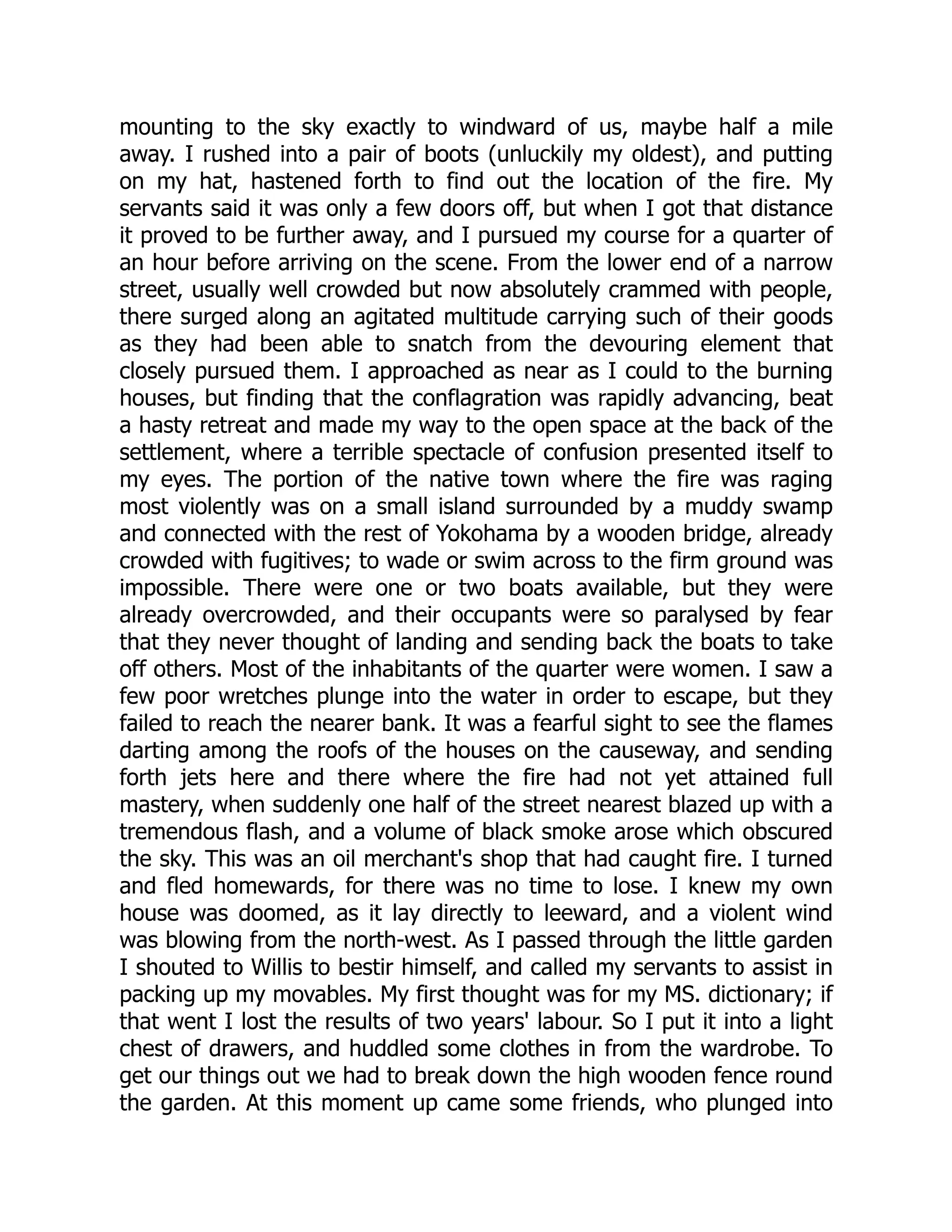 mounting to the sky exactly to windward of us, maybe half a mile
away. I rushed into a pair of boots (unluckily my oldest), and putting
on my hat, hastened forth to find out the location of the fire. My
servants said it was only a few doors off, but when I got that distance
it proved to be further away, and I pursued my course for a quarter of
an hour before arriving on the scene. From the lower end of a narrow
street, usually well crowded but now absolutely crammed with people,
there surged along an agitated multitude carrying such of their goods
as they had been able to snatch from the devouring element that
closely pursued them. I approached as near as I could to the burning
houses, but finding that the conflagration was rapidly advancing, beat
a hasty retreat and made my way to the open space at the back of the
settlement, where a terrible spectacle of confusion presented itself to
my eyes. The portion of the native town where the fire was raging
most violently was on a small island surrounded by a muddy swamp
and connected with the rest of Yokohama by a wooden bridge, already
crowded with fugitives; to wade or swim across to the firm ground was
impossible. There were one or two boats available, but they were
already overcrowded, and their occupants were so paralysed by fear
that they never thought of landing and sending back the boats to take
off others. Most of the inhabitants of the quarter were women. I saw a
few poor wretches plunge into the water in order to escape, but they
failed to reach the nearer bank. It was a fearful sight to see the flames
darting among the roofs of the houses on the causeway, and sending
forth jets here and there where the fire had not yet attained full
mastery, when suddenly one half of the street nearest blazed up with a
tremendous flash, and a volume of black smoke arose which obscured
the sky. This was an oil merchant's shop that had caught fire. I turned
and fled homewards, for there was no time to lose. I knew my own
house was doomed, as it lay directly to leeward, and a violent wind
was blowing from the north-west. As I passed through the little garden
I shouted to Willis to bestir himself, and called my servants to assist in
packing up my movables. My first thought was for my MS. dictionary; if
that went I lost the results of two years' labour. So I put it into a light
chest of drawers, and huddled some clothes in from the wardrobe. To
get our things out we had to break down the high wooden fence round
the garden. At this moment up came some friends, who plunged into
 