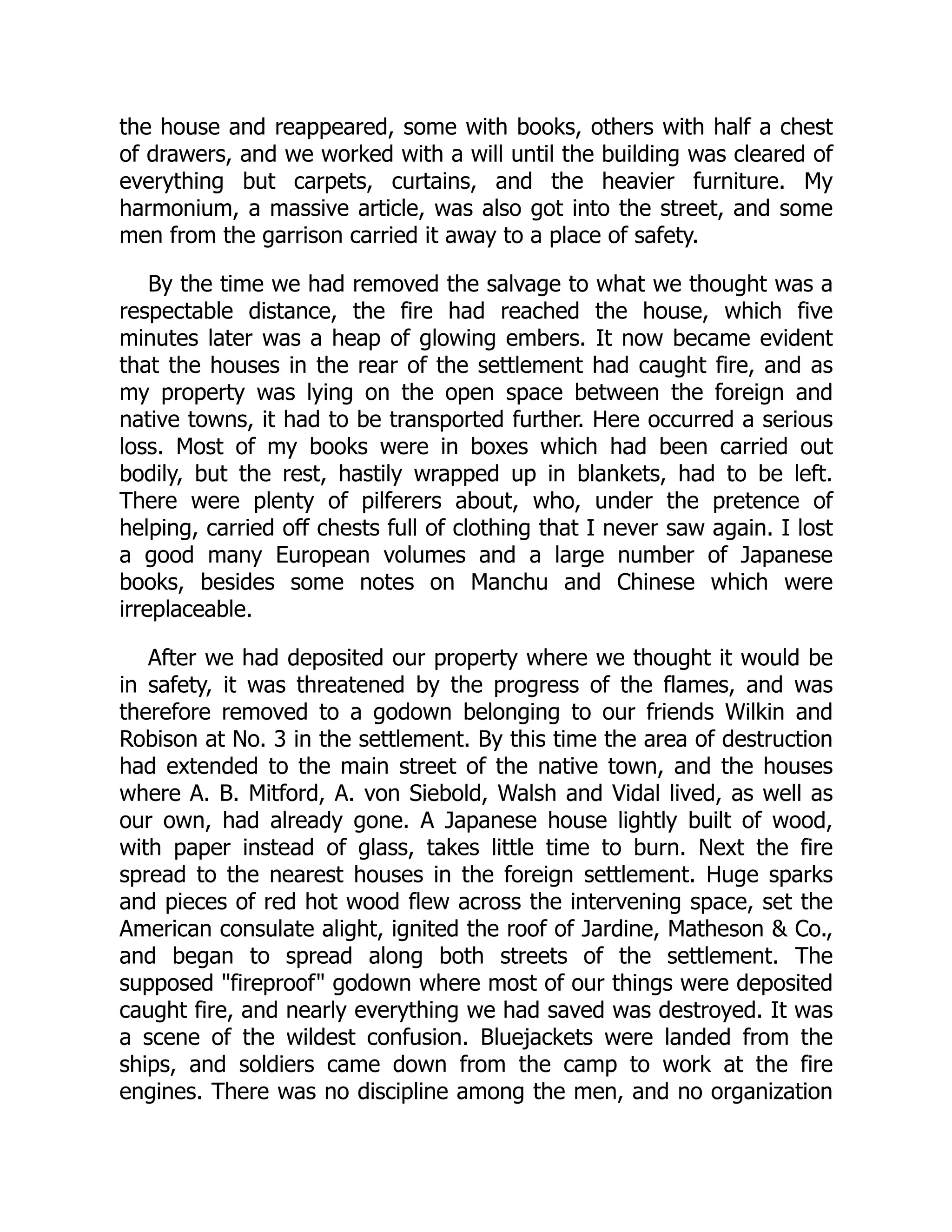 the house and reappeared, some with books, others with half a chest
of drawers, and we worked with a will until the building was cleared of
everything but carpets, curtains, and the heavier furniture. My
harmonium, a massive article, was also got into the street, and some
men from the garrison carried it away to a place of safety.
By the time we had removed the salvage to what we thought was a
respectable distance, the fire had reached the house, which five
minutes later was a heap of glowing embers. It now became evident
that the houses in the rear of the settlement had caught fire, and as
my property was lying on the open space between the foreign and
native towns, it had to be transported further. Here occurred a serious
loss. Most of my books were in boxes which had been carried out
bodily, but the rest, hastily wrapped up in blankets, had to be left.
There were plenty of pilferers about, who, under the pretence of
helping, carried off chests full of clothing that I never saw again. I lost
a good many European volumes and a large number of Japanese
books, besides some notes on Manchu and Chinese which were
irreplaceable.
After we had deposited our property where we thought it would be
in safety, it was threatened by the progress of the flames, and was
therefore removed to a godown belonging to our friends Wilkin and
Robison at No. 3 in the settlement. By this time the area of destruction
had extended to the main street of the native town, and the houses
where A. B. Mitford, A. von Siebold, Walsh and Vidal lived, as well as
our own, had already gone. A Japanese house lightly built of wood,
with paper instead of glass, takes little time to burn. Next the fire
spread to the nearest houses in the foreign settlement. Huge sparks
and pieces of red hot wood flew across the intervening space, set the
American consulate alight, ignited the roof of Jardine, Matheson & Co.,
and began to spread along both streets of the settlement. The
supposed "fireproof" godown where most of our things were deposited
caught fire, and nearly everything we had saved was destroyed. It was
a scene of the wildest confusion. Bluejackets were landed from the
ships, and soldiers came down from the camp to work at the fire
engines. There was no discipline among the men, and no organization
 