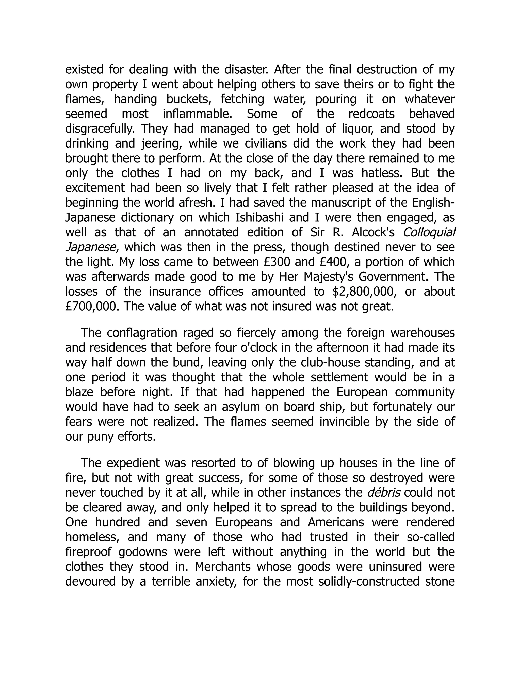 existed for dealing with the disaster. After the final destruction of my
own property I went about helping others to save theirs or to fight the
flames, handing buckets, fetching water, pouring it on whatever
seemed most inflammable. Some of the redcoats behaved
disgracefully. They had managed to get hold of liquor, and stood by
drinking and jeering, while we civilians did the work they had been
brought there to perform. At the close of the day there remained to me
only the clothes I had on my back, and I was hatless. But the
excitement had been so lively that I felt rather pleased at the idea of
beginning the world afresh. I had saved the manuscript of the English-
Japanese dictionary on which Ishibashi and I were then engaged, as
well as that of an annotated edition of Sir R. Alcock's Colloquial
Japanese, which was then in the press, though destined never to see
the light. My loss came to between £300 and £400, a portion of which
was afterwards made good to me by Her Majesty's Government. The
losses of the insurance offices amounted to $2,800,000, or about
£700,000. The value of what was not insured was not great.
The conflagration raged so fiercely among the foreign warehouses
and residences that before four o'clock in the afternoon it had made its
way half down the bund, leaving only the club-house standing, and at
one period it was thought that the whole settlement would be in a
blaze before night. If that had happened the European community
would have had to seek an asylum on board ship, but fortunately our
fears were not realized. The flames seemed invincible by the side of
our puny efforts.
The expedient was resorted to of blowing up houses in the line of
fire, but not with great success, for some of those so destroyed were
never touched by it at all, while in other instances the débris could not
be cleared away, and only helped it to spread to the buildings beyond.
One hundred and seven Europeans and Americans were rendered
homeless, and many of those who had trusted in their so-called
fireproof godowns were left without anything in the world but the
clothes they stood in. Merchants whose goods were uninsured were
devoured by a terrible anxiety, for the most solidly-constructed stone
 