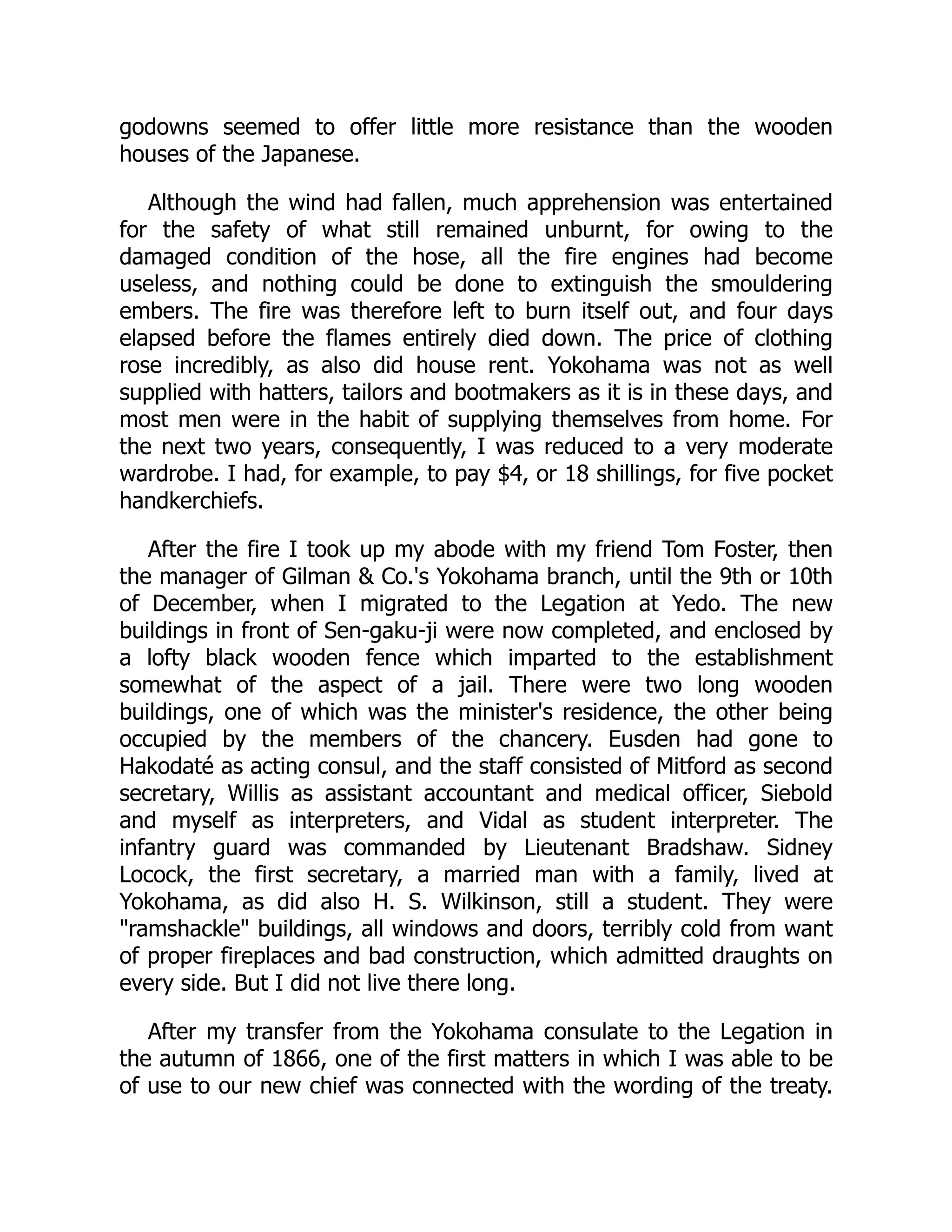 godowns seemed to offer little more resistance than the wooden
houses of the Japanese.
Although the wind had fallen, much apprehension was entertained
for the safety of what still remained unburnt, for owing to the
damaged condition of the hose, all the fire engines had become
useless, and nothing could be done to extinguish the smouldering
embers. The fire was therefore left to burn itself out, and four days
elapsed before the flames entirely died down. The price of clothing
rose incredibly, as also did house rent. Yokohama was not as well
supplied with hatters, tailors and bootmakers as it is in these days, and
most men were in the habit of supplying themselves from home. For
the next two years, consequently, I was reduced to a very moderate
wardrobe. I had, for example, to pay $4, or 18 shillings, for five pocket
handkerchiefs.
After the fire I took up my abode with my friend Tom Foster, then
the manager of Gilman & Co.'s Yokohama branch, until the 9th or 10th
of December, when I migrated to the Legation at Yedo. The new
buildings in front of Sen-gaku-ji were now completed, and enclosed by
a lofty black wooden fence which imparted to the establishment
somewhat of the aspect of a jail. There were two long wooden
buildings, one of which was the minister's residence, the other being
occupied by the members of the chancery. Eusden had gone to
Hakodaté as acting consul, and the staff consisted of Mitford as second
secretary, Willis as assistant accountant and medical officer, Siebold
and myself as interpreters, and Vidal as student interpreter. The
infantry guard was commanded by Lieutenant Bradshaw. Sidney
Locock, the first secretary, a married man with a family, lived at
Yokohama, as did also H. S. Wilkinson, still a student. They were
"ramshackle" buildings, all windows and doors, terribly cold from want
of proper fireplaces and bad construction, which admitted draughts on
every side. But I did not live there long.
After my transfer from the Yokohama consulate to the Legation in
the autumn of 1866, one of the first matters in which I was able to be
of use to our new chief was connected with the wording of the treaty.
 