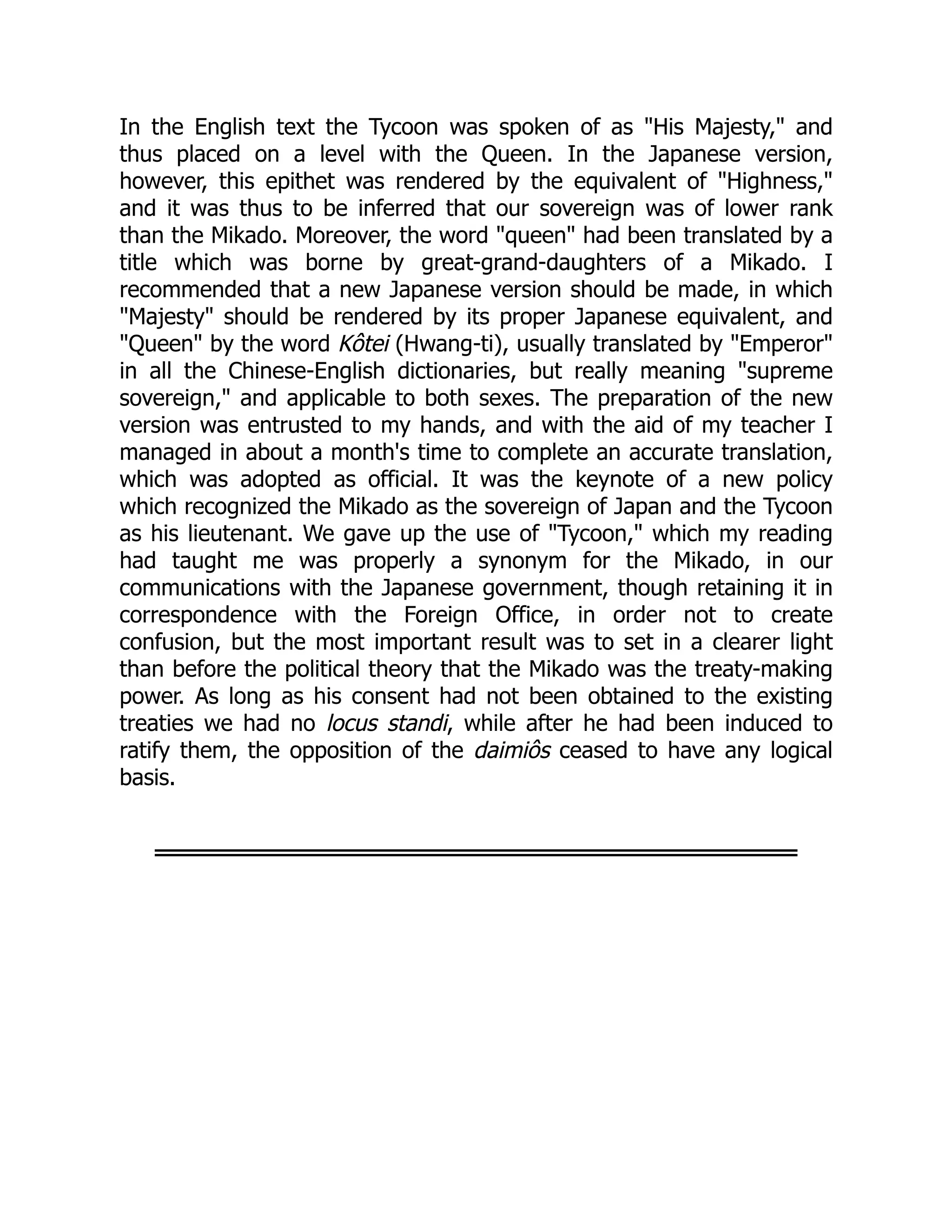 In the English text the Tycoon was spoken of as "His Majesty," and
thus placed on a level with the Queen. In the Japanese version,
however, this epithet was rendered by the equivalent of "Highness,"
and it was thus to be inferred that our sovereign was of lower rank
than the Mikado. Moreover, the word "queen" had been translated by a
title which was borne by great-grand-daughters of a Mikado. I
recommended that a new Japanese version should be made, in which
"Majesty" should be rendered by its proper Japanese equivalent, and
"Queen" by the word Kôtei (Hwang-ti), usually translated by "Emperor"
in all the Chinese-English dictionaries, but really meaning "supreme
sovereign," and applicable to both sexes. The preparation of the new
version was entrusted to my hands, and with the aid of my teacher I
managed in about a month's time to complete an accurate translation,
which was adopted as official. It was the keynote of a new policy
which recognized the Mikado as the sovereign of Japan and the Tycoon
as his lieutenant. We gave up the use of "Tycoon," which my reading
had taught me was properly a synonym for the Mikado, in our
communications with the Japanese government, though retaining it in
correspondence with the Foreign Office, in order not to create
confusion, but the most important result was to set in a clearer light
than before the political theory that the Mikado was the treaty-making
power. As long as his consent had not been obtained to the existing
treaties we had no locus standi, while after he had been induced to
ratify them, the opposition of the daimiôs ceased to have any logical
basis.
 