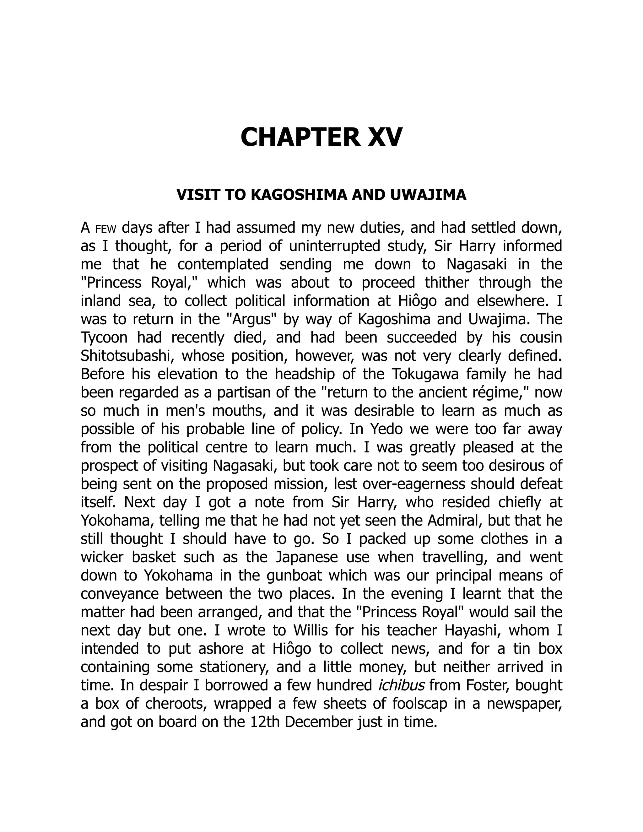 CHAPTER XV
VISIT TO KAGOSHIMA AND UWAJIMA
A few days after I had assumed my new duties, and had settled down,
as I thought, for a period of uninterrupted study, Sir Harry informed
me that he contemplated sending me down to Nagasaki in the
"Princess Royal," which was about to proceed thither through the
inland sea, to collect political information at Hiôgo and elsewhere. I
was to return in the "Argus" by way of Kagoshima and Uwajima. The
Tycoon had recently died, and had been succeeded by his cousin
Shitotsubashi, whose position, however, was not very clearly defined.
Before his elevation to the headship of the Tokugawa family he had
been regarded as a partisan of the "return to the ancient régime," now
so much in men's mouths, and it was desirable to learn as much as
possible of his probable line of policy. In Yedo we were too far away
from the political centre to learn much. I was greatly pleased at the
prospect of visiting Nagasaki, but took care not to seem too desirous of
being sent on the proposed mission, lest over-eagerness should defeat
itself. Next day I got a note from Sir Harry, who resided chiefly at
Yokohama, telling me that he had not yet seen the Admiral, but that he
still thought I should have to go. So I packed up some clothes in a
wicker basket such as the Japanese use when travelling, and went
down to Yokohama in the gunboat which was our principal means of
conveyance between the two places. In the evening I learnt that the
matter had been arranged, and that the "Princess Royal" would sail the
next day but one. I wrote to Willis for his teacher Hayashi, whom I
intended to put ashore at Hiôgo to collect news, and for a tin box
containing some stationery, and a little money, but neither arrived in
time. In despair I borrowed a few hundred ichibus from Foster, bought
a box of cheroots, wrapped a few sheets of foolscap in a newspaper,
and got on board on the 12th December just in time.
 