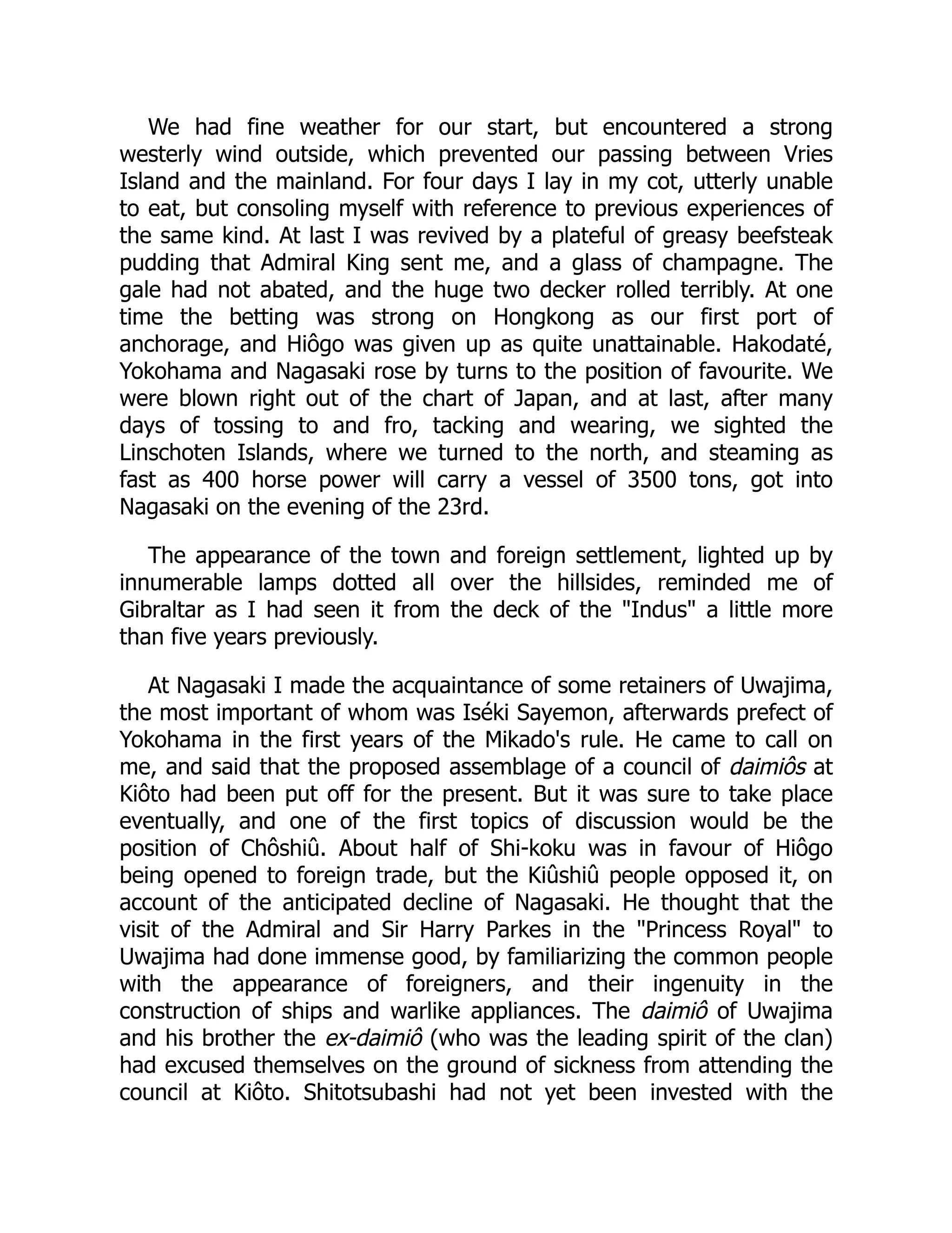 We had fine weather for our start, but encountered a strong
westerly wind outside, which prevented our passing between Vries
Island and the mainland. For four days I lay in my cot, utterly unable
to eat, but consoling myself with reference to previous experiences of
the same kind. At last I was revived by a plateful of greasy beefsteak
pudding that Admiral King sent me, and a glass of champagne. The
gale had not abated, and the huge two decker rolled terribly. At one
time the betting was strong on Hongkong as our first port of
anchorage, and Hiôgo was given up as quite unattainable. Hakodaté,
Yokohama and Nagasaki rose by turns to the position of favourite. We
were blown right out of the chart of Japan, and at last, after many
days of tossing to and fro, tacking and wearing, we sighted the
Linschoten Islands, where we turned to the north, and steaming as
fast as 400 horse power will carry a vessel of 3500 tons, got into
Nagasaki on the evening of the 23rd.
The appearance of the town and foreign settlement, lighted up by
innumerable lamps dotted all over the hillsides, reminded me of
Gibraltar as I had seen it from the deck of the "Indus" a little more
than five years previously.
At Nagasaki I made the acquaintance of some retainers of Uwajima,
the most important of whom was Iséki Sayemon, afterwards prefect of
Yokohama in the first years of the Mikado's rule. He came to call on
me, and said that the proposed assemblage of a council of daimiôs at
Kiôto had been put off for the present. But it was sure to take place
eventually, and one of the first topics of discussion would be the
position of Chôshiû. About half of Shi-koku was in favour of Hiôgo
being opened to foreign trade, but the Kiûshiû people opposed it, on
account of the anticipated decline of Nagasaki. He thought that the
visit of the Admiral and Sir Harry Parkes in the "Princess Royal" to
Uwajima had done immense good, by familiarizing the common people
with the appearance of foreigners, and their ingenuity in the
construction of ships and warlike appliances. The daimiô of Uwajima
and his brother the ex-daimiô (who was the leading spirit of the clan)
had excused themselves on the ground of sickness from attending the
council at Kiôto. Shitotsubashi had not yet been invested with the
 