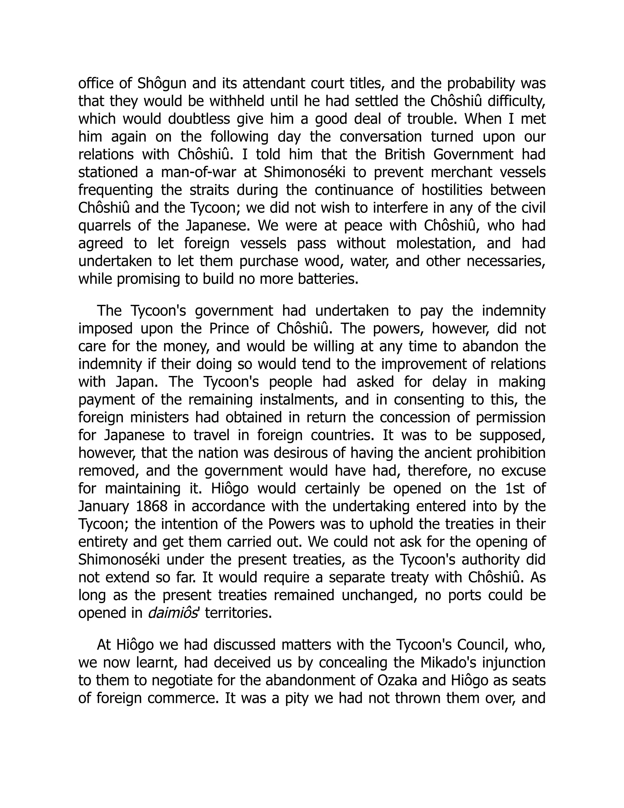 office of Shôgun and its attendant court titles, and the probability was
that they would be withheld until he had settled the Chôshiû difficulty,
which would doubtless give him a good deal of trouble. When I met
him again on the following day the conversation turned upon our
relations with Chôshiû. I told him that the British Government had
stationed a man-of-war at Shimonoséki to prevent merchant vessels
frequenting the straits during the continuance of hostilities between
Chôshiû and the Tycoon; we did not wish to interfere in any of the civil
quarrels of the Japanese. We were at peace with Chôshiû, who had
agreed to let foreign vessels pass without molestation, and had
undertaken to let them purchase wood, water, and other necessaries,
while promising to build no more batteries.
The Tycoon's government had undertaken to pay the indemnity
imposed upon the Prince of Chôshiû. The powers, however, did not
care for the money, and would be willing at any time to abandon the
indemnity if their doing so would tend to the improvement of relations
with Japan. The Tycoon's people had asked for delay in making
payment of the remaining instalments, and in consenting to this, the
foreign ministers had obtained in return the concession of permission
for Japanese to travel in foreign countries. It was to be supposed,
however, that the nation was desirous of having the ancient prohibition
removed, and the government would have had, therefore, no excuse
for maintaining it. Hiôgo would certainly be opened on the 1st of
January 1868 in accordance with the undertaking entered into by the
Tycoon; the intention of the Powers was to uphold the treaties in their
entirety and get them carried out. We could not ask for the opening of
Shimonoséki under the present treaties, as the Tycoon's authority did
not extend so far. It would require a separate treaty with Chôshiû. As
long as the present treaties remained unchanged, no ports could be
opened in daimiôs' territories.
At Hiôgo we had discussed matters with the Tycoon's Council, who,
we now learnt, had deceived us by concealing the Mikado's injunction
to them to negotiate for the abandonment of Ozaka and Hiôgo as seats
of foreign commerce. It was a pity we had not thrown them over, and
 