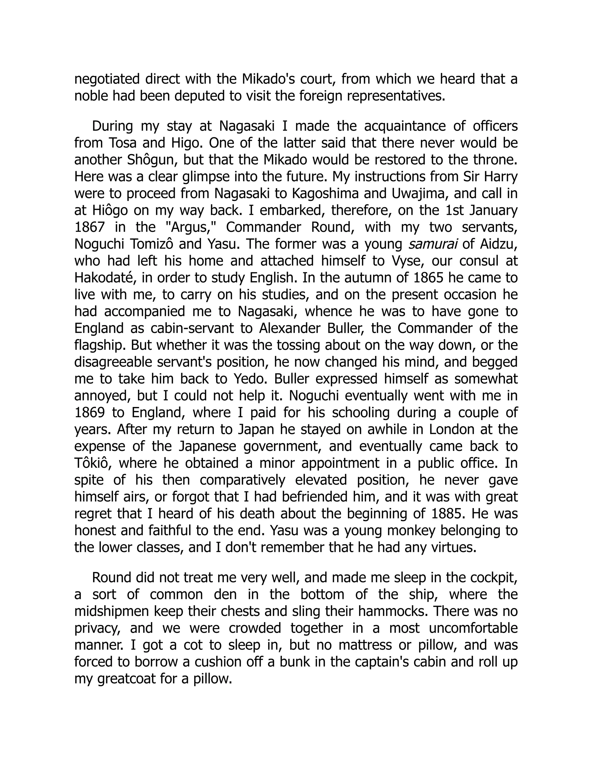 negotiated direct with the Mikado's court, from which we heard that a
noble had been deputed to visit the foreign representatives.
During my stay at Nagasaki I made the acquaintance of officers
from Tosa and Higo. One of the latter said that there never would be
another Shôgun, but that the Mikado would be restored to the throne.
Here was a clear glimpse into the future. My instructions from Sir Harry
were to proceed from Nagasaki to Kagoshima and Uwajima, and call in
at Hiôgo on my way back. I embarked, therefore, on the 1st January
1867 in the "Argus," Commander Round, with my two servants,
Noguchi Tomizô and Yasu. The former was a young samurai of Aidzu,
who had left his home and attached himself to Vyse, our consul at
Hakodaté, in order to study English. In the autumn of 1865 he came to
live with me, to carry on his studies, and on the present occasion he
had accompanied me to Nagasaki, whence he was to have gone to
England as cabin-servant to Alexander Buller, the Commander of the
flagship. But whether it was the tossing about on the way down, or the
disagreeable servant's position, he now changed his mind, and begged
me to take him back to Yedo. Buller expressed himself as somewhat
annoyed, but I could not help it. Noguchi eventually went with me in
1869 to England, where I paid for his schooling during a couple of
years. After my return to Japan he stayed on awhile in London at the
expense of the Japanese government, and eventually came back to
Tôkiô, where he obtained a minor appointment in a public office. In
spite of his then comparatively elevated position, he never gave
himself airs, or forgot that I had befriended him, and it was with great
regret that I heard of his death about the beginning of 1885. He was
honest and faithful to the end. Yasu was a young monkey belonging to
the lower classes, and I don't remember that he had any virtues.
Round did not treat me very well, and made me sleep in the cockpit,
a sort of common den in the bottom of the ship, where the
midshipmen keep their chests and sling their hammocks. There was no
privacy, and we were crowded together in a most uncomfortable
manner. I got a cot to sleep in, but no mattress or pillow, and was
forced to borrow a cushion off a bunk in the captain's cabin and roll up
my greatcoat for a pillow.
 