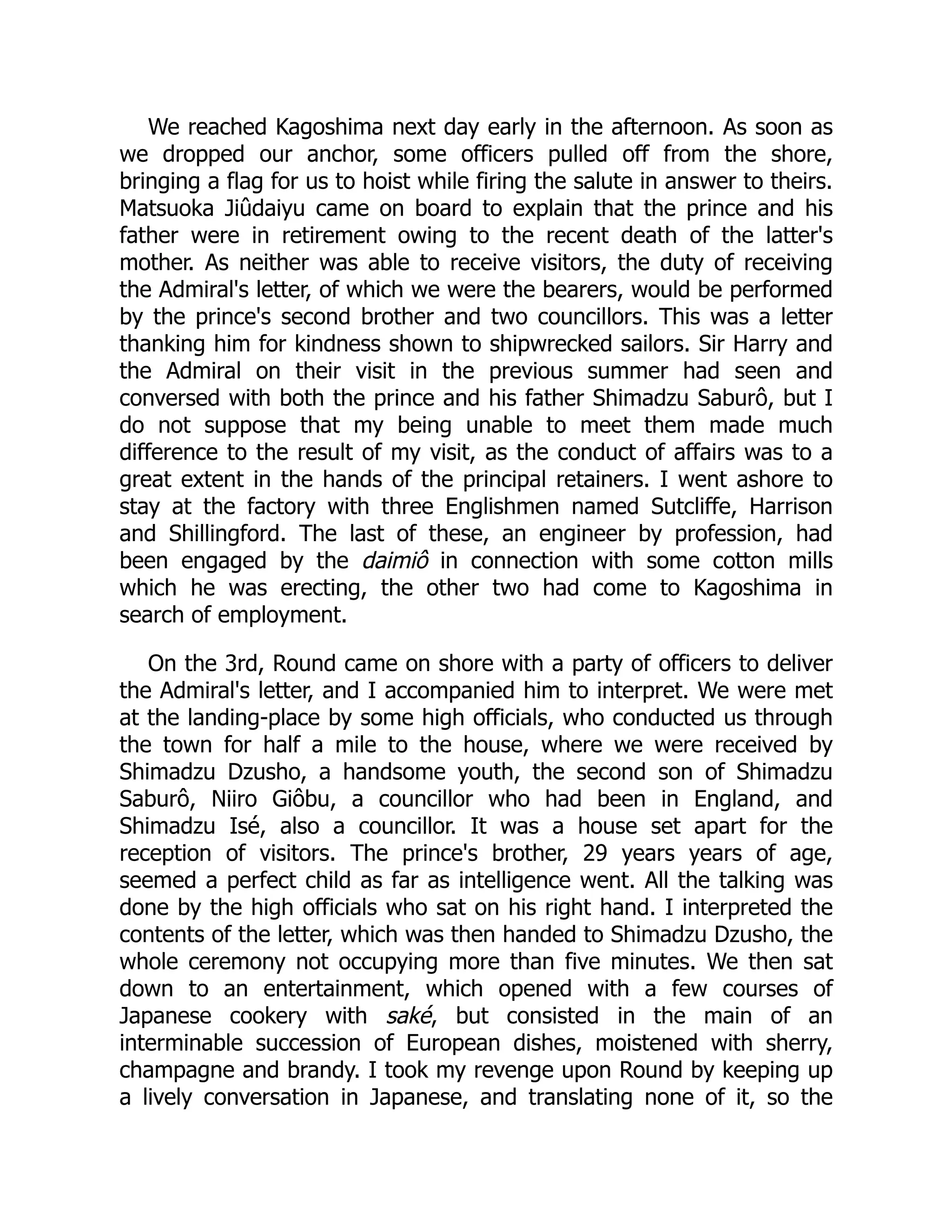 We reached Kagoshima next day early in the afternoon. As soon as
we dropped our anchor, some officers pulled off from the shore,
bringing a flag for us to hoist while firing the salute in answer to theirs.
Matsuoka Jiûdaiyu came on board to explain that the prince and his
father were in retirement owing to the recent death of the latter's
mother. As neither was able to receive visitors, the duty of receiving
the Admiral's letter, of which we were the bearers, would be performed
by the prince's second brother and two councillors. This was a letter
thanking him for kindness shown to shipwrecked sailors. Sir Harry and
the Admiral on their visit in the previous summer had seen and
conversed with both the prince and his father Shimadzu Saburô, but I
do not suppose that my being unable to meet them made much
difference to the result of my visit, as the conduct of affairs was to a
great extent in the hands of the principal retainers. I went ashore to
stay at the factory with three Englishmen named Sutcliffe, Harrison
and Shillingford. The last of these, an engineer by profession, had
been engaged by the daimiô in connection with some cotton mills
which he was erecting, the other two had come to Kagoshima in
search of employment.
On the 3rd, Round came on shore with a party of officers to deliver
the Admiral's letter, and I accompanied him to interpret. We were met
at the landing-place by some high officials, who conducted us through
the town for half a mile to the house, where we were received by
Shimadzu Dzusho, a handsome youth, the second son of Shimadzu
Saburô, Niiro Giôbu, a councillor who had been in England, and
Shimadzu Isé, also a councillor. It was a house set apart for the
reception of visitors. The prince's brother, 29 years years of age,
seemed a perfect child as far as intelligence went. All the talking was
done by the high officials who sat on his right hand. I interpreted the
contents of the letter, which was then handed to Shimadzu Dzusho, the
whole ceremony not occupying more than five minutes. We then sat
down to an entertainment, which opened with a few courses of
Japanese cookery with saké, but consisted in the main of an
interminable succession of European dishes, moistened with sherry,
champagne and brandy. I took my revenge upon Round by keeping up
a lively conversation in Japanese, and translating none of it, so the
 