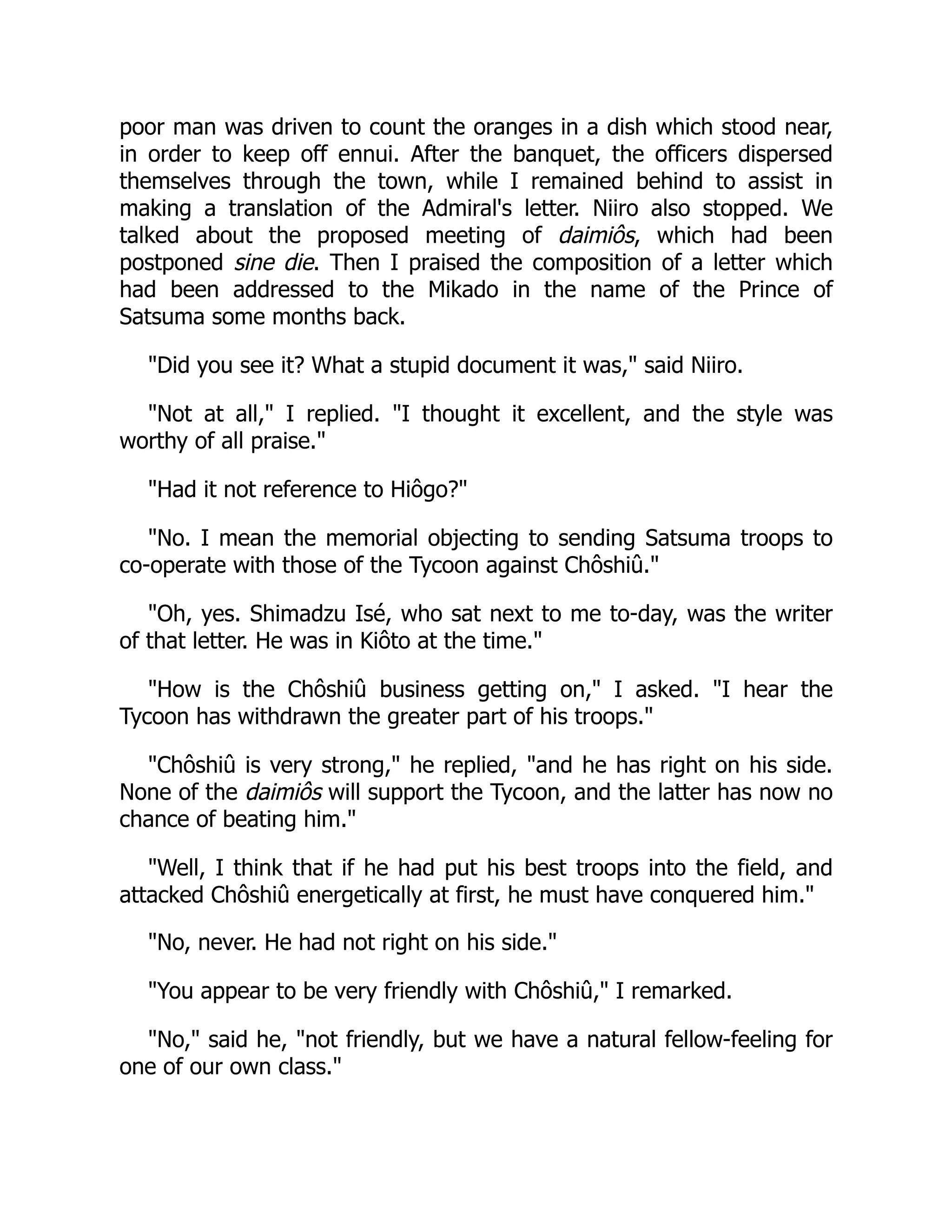 poor man was driven to count the oranges in a dish which stood near,
in order to keep off ennui. After the banquet, the officers dispersed
themselves through the town, while I remained behind to assist in
making a translation of the Admiral's letter. Niiro also stopped. We
talked about the proposed meeting of daimiôs, which had been
postponed sine die. Then I praised the composition of a letter which
had been addressed to the Mikado in the name of the Prince of
Satsuma some months back.
"Did you see it? What a stupid document it was," said Niiro.
"Not at all," I replied. "I thought it excellent, and the style was
worthy of all praise."
"Had it not reference to Hiôgo?"
"No. I mean the memorial objecting to sending Satsuma troops to
co-operate with those of the Tycoon against Chôshiû."
"Oh, yes. Shimadzu Isé, who sat next to me to-day, was the writer
of that letter. He was in Kiôto at the time."
"How is the Chôshiû business getting on," I asked. "I hear the
Tycoon has withdrawn the greater part of his troops."
"Chôshiû is very strong," he replied, "and he has right on his side.
None of the daimiôs will support the Tycoon, and the latter has now no
chance of beating him."
"Well, I think that if he had put his best troops into the field, and
attacked Chôshiû energetically at first, he must have conquered him."
"No, never. He had not right on his side."
"You appear to be very friendly with Chôshiû," I remarked.
"No," said he, "not friendly, but we have a natural fellow-feeling for
one of our own class."
 