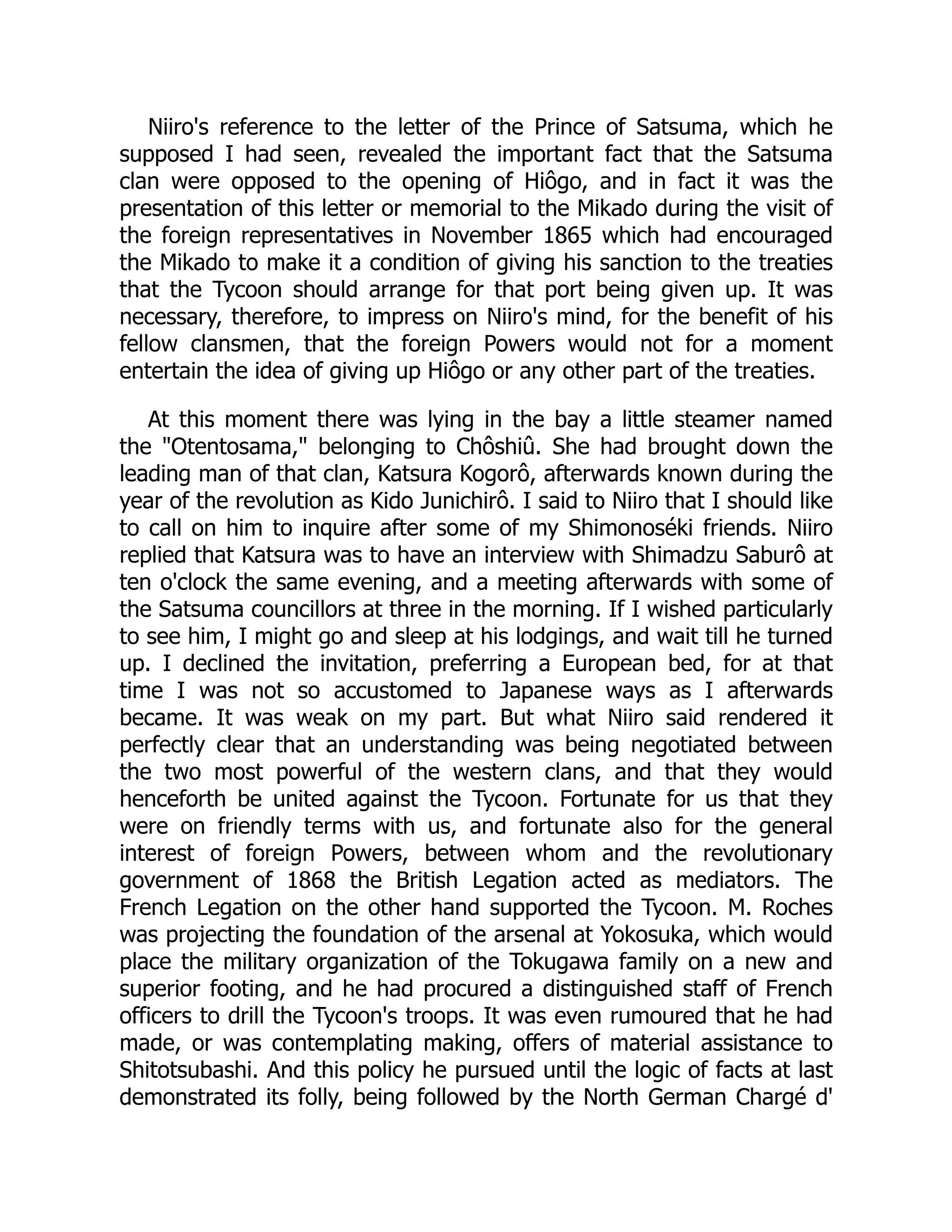 Niiro's reference to the letter of the Prince of Satsuma, which he
supposed I had seen, revealed the important fact that the Satsuma
clan were opposed to the opening of Hiôgo, and in fact it was the
presentation of this letter or memorial to the Mikado during the visit of
the foreign representatives in November 1865 which had encouraged
the Mikado to make it a condition of giving his sanction to the treaties
that the Tycoon should arrange for that port being given up. It was
necessary, therefore, to impress on Niiro's mind, for the benefit of his
fellow clansmen, that the foreign Powers would not for a moment
entertain the idea of giving up Hiôgo or any other part of the treaties.
At this moment there was lying in the bay a little steamer named
the "Otentosama," belonging to Chôshiû. She had brought down the
leading man of that clan, Katsura Kogorô, afterwards known during the
year of the revolution as Kido Junichirô. I said to Niiro that I should like
to call on him to inquire after some of my Shimonoséki friends. Niiro
replied that Katsura was to have an interview with Shimadzu Saburô at
ten o'clock the same evening, and a meeting afterwards with some of
the Satsuma councillors at three in the morning. If I wished particularly
to see him, I might go and sleep at his lodgings, and wait till he turned
up. I declined the invitation, preferring a European bed, for at that
time I was not so accustomed to Japanese ways as I afterwards
became. It was weak on my part. But what Niiro said rendered it
perfectly clear that an understanding was being negotiated between
the two most powerful of the western clans, and that they would
henceforth be united against the Tycoon. Fortunate for us that they
were on friendly terms with us, and fortunate also for the general
interest of foreign Powers, between whom and the revolutionary
government of 1868 the British Legation acted as mediators. The
French Legation on the other hand supported the Tycoon. M. Roches
was projecting the foundation of the arsenal at Yokosuka, which would
place the military organization of the Tokugawa family on a new and
superior footing, and he had procured a distinguished staff of French
officers to drill the Tycoon's troops. It was even rumoured that he had
made, or was contemplating making, offers of material assistance to
Shitotsubashi. And this policy he pursued until the logic of facts at last
demonstrated its folly, being followed by the North German Chargé d'
 