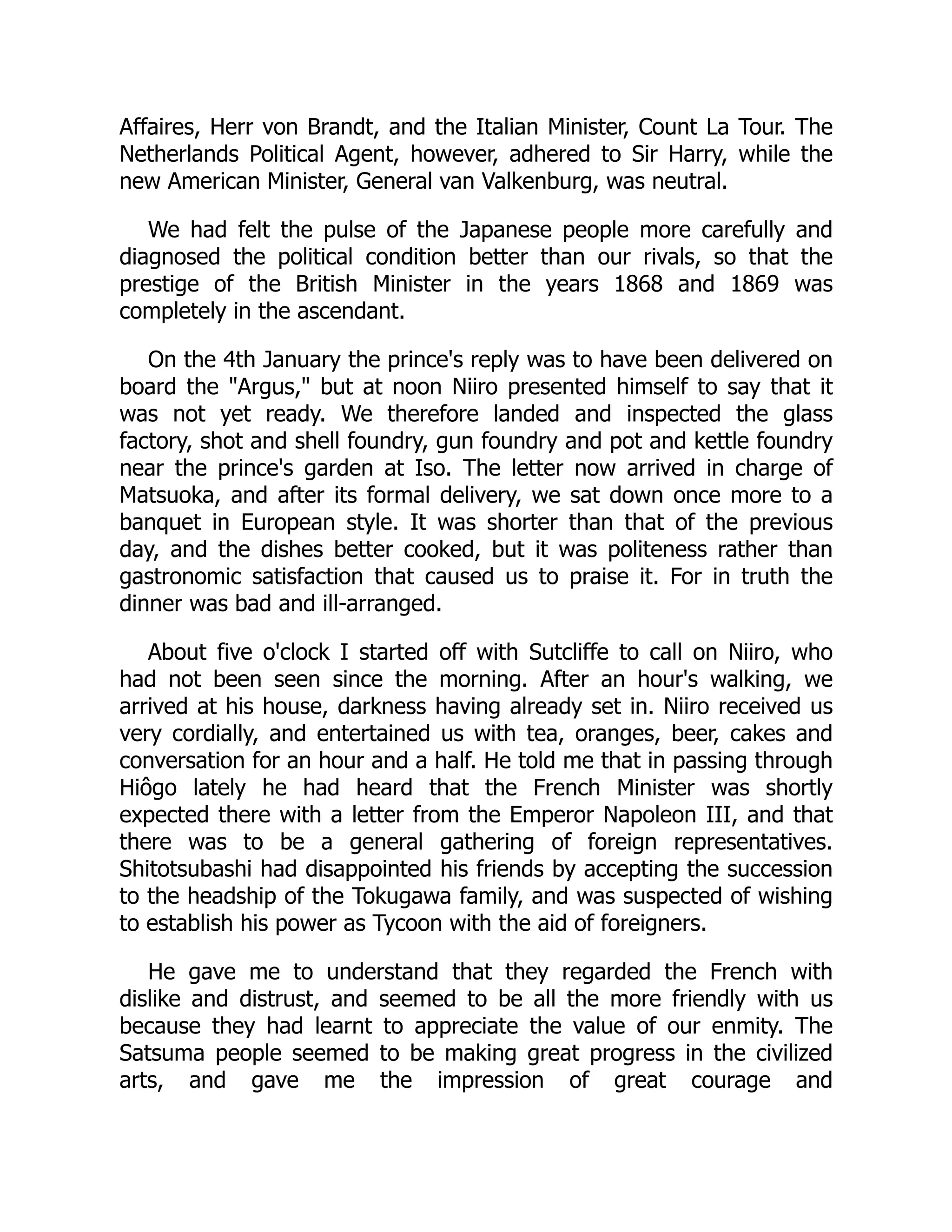 Affaires, Herr von Brandt, and the Italian Minister, Count La Tour. The
Netherlands Political Agent, however, adhered to Sir Harry, while the
new American Minister, General van Valkenburg, was neutral.
We had felt the pulse of the Japanese people more carefully and
diagnosed the political condition better than our rivals, so that the
prestige of the British Minister in the years 1868 and 1869 was
completely in the ascendant.
On the 4th January the prince's reply was to have been delivered on
board the "Argus," but at noon Niiro presented himself to say that it
was not yet ready. We therefore landed and inspected the glass
factory, shot and shell foundry, gun foundry and pot and kettle foundry
near the prince's garden at Iso. The letter now arrived in charge of
Matsuoka, and after its formal delivery, we sat down once more to a
banquet in European style. It was shorter than that of the previous
day, and the dishes better cooked, but it was politeness rather than
gastronomic satisfaction that caused us to praise it. For in truth the
dinner was bad and ill-arranged.
About five o'clock I started off with Sutcliffe to call on Niiro, who
had not been seen since the morning. After an hour's walking, we
arrived at his house, darkness having already set in. Niiro received us
very cordially, and entertained us with tea, oranges, beer, cakes and
conversation for an hour and a half. He told me that in passing through
Hiôgo lately he had heard that the French Minister was shortly
expected there with a letter from the Emperor Napoleon III, and that
there was to be a general gathering of foreign representatives.
Shitotsubashi had disappointed his friends by accepting the succession
to the headship of the Tokugawa family, and was suspected of wishing
to establish his power as Tycoon with the aid of foreigners.
He gave me to understand that they regarded the French with
dislike and distrust, and seemed to be all the more friendly with us
because they had learnt to appreciate the value of our enmity. The
Satsuma people seemed to be making great progress in the civilized
arts, and gave me the impression of great courage and
 