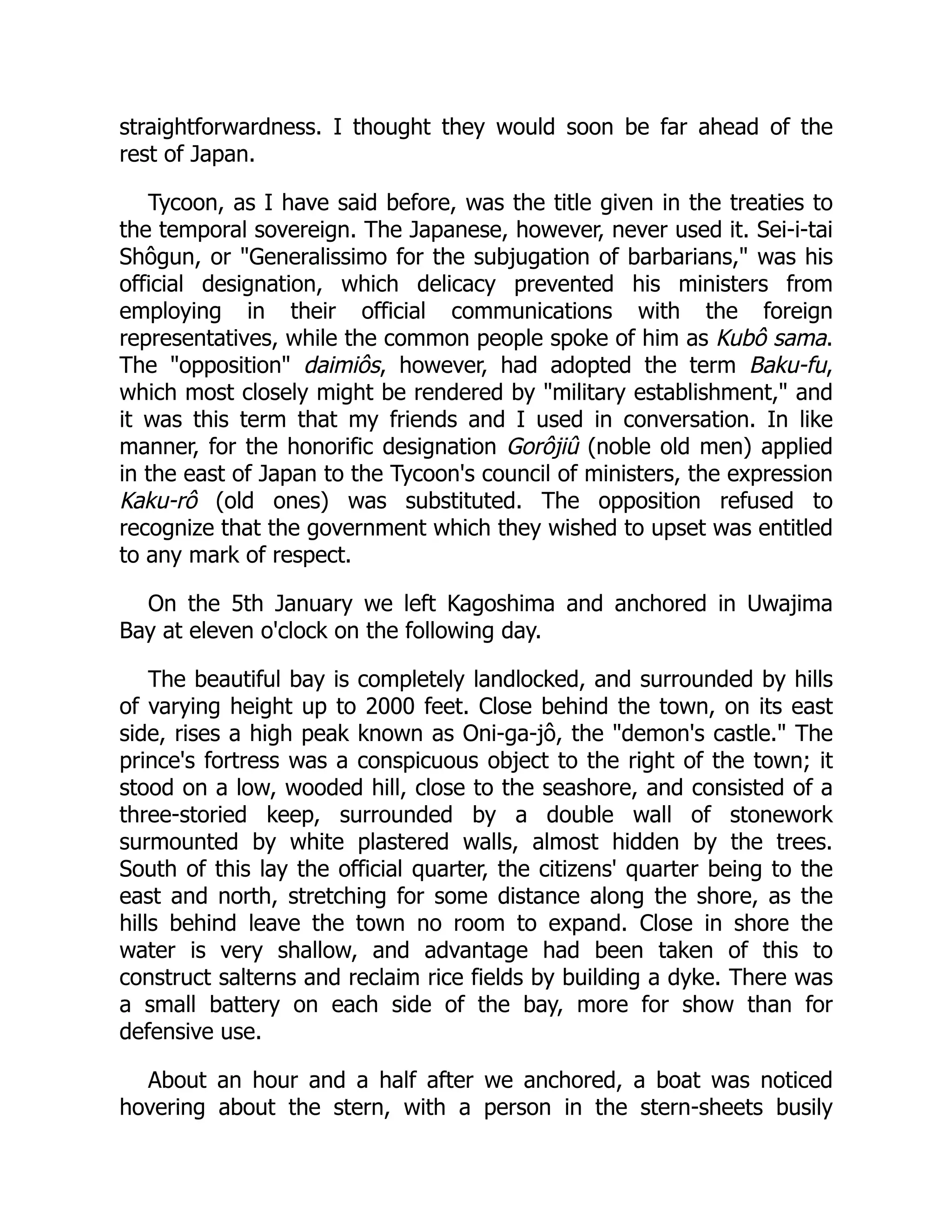 straightforwardness. I thought they would soon be far ahead of the
rest of Japan.
Tycoon, as I have said before, was the title given in the treaties to
the temporal sovereign. The Japanese, however, never used it. Sei-i-tai
Shôgun, or "Generalissimo for the subjugation of barbarians," was his
official designation, which delicacy prevented his ministers from
employing in their official communications with the foreign
representatives, while the common people spoke of him as Kubô sama.
The "opposition" daimiôs, however, had adopted the term Baku-fu,
which most closely might be rendered by "military establishment," and
it was this term that my friends and I used in conversation. In like
manner, for the honorific designation Gorôjiû (noble old men) applied
in the east of Japan to the Tycoon's council of ministers, the expression
Kaku-rô (old ones) was substituted. The opposition refused to
recognize that the government which they wished to upset was entitled
to any mark of respect.
On the 5th January we left Kagoshima and anchored in Uwajima
Bay at eleven o'clock on the following day.
The beautiful bay is completely landlocked, and surrounded by hills
of varying height up to 2000 feet. Close behind the town, on its east
side, rises a high peak known as Oni-ga-jô, the "demon's castle." The
prince's fortress was a conspicuous object to the right of the town; it
stood on a low, wooded hill, close to the seashore, and consisted of a
three-storied keep, surrounded by a double wall of stonework
surmounted by white plastered walls, almost hidden by the trees.
South of this lay the official quarter, the citizens' quarter being to the
east and north, stretching for some distance along the shore, as the
hills behind leave the town no room to expand. Close in shore the
water is very shallow, and advantage had been taken of this to
construct salterns and reclaim rice fields by building a dyke. There was
a small battery on each side of the bay, more for show than for
defensive use.
About an hour and a half after we anchored, a boat was noticed
hovering about the stern, with a person in the stern-sheets busily
 