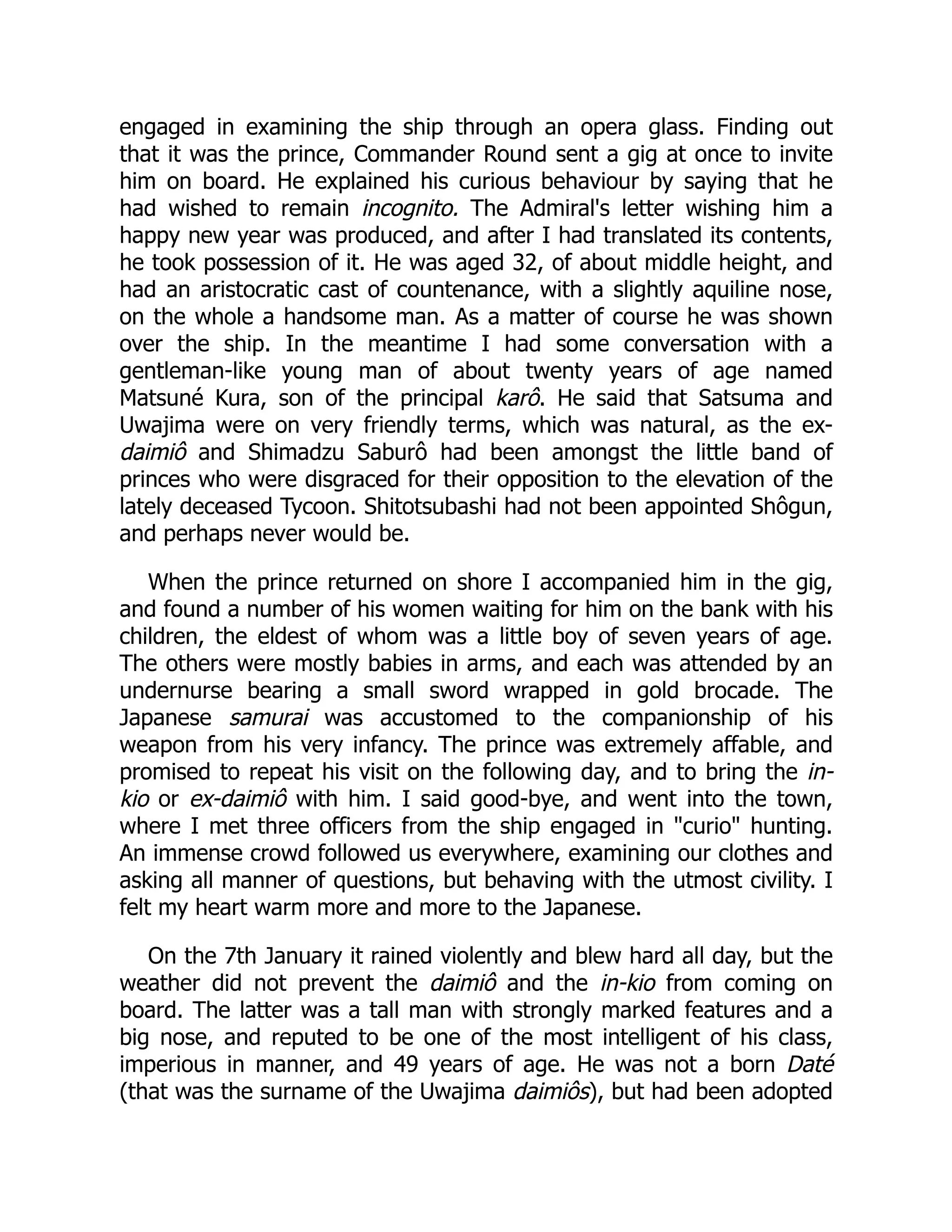 engaged in examining the ship through an opera glass. Finding out
that it was the prince, Commander Round sent a gig at once to invite
him on board. He explained his curious behaviour by saying that he
had wished to remain incognito. The Admiral's letter wishing him a
happy new year was produced, and after I had translated its contents,
he took possession of it. He was aged 32, of about middle height, and
had an aristocratic cast of countenance, with a slightly aquiline nose,
on the whole a handsome man. As a matter of course he was shown
over the ship. In the meantime I had some conversation with a
gentleman-like young man of about twenty years of age named
Matsuné Kura, son of the principal karô. He said that Satsuma and
Uwajima were on very friendly terms, which was natural, as the ex-
daimiô and Shimadzu Saburô had been amongst the little band of
princes who were disgraced for their opposition to the elevation of the
lately deceased Tycoon. Shitotsubashi had not been appointed Shôgun,
and perhaps never would be.
When the prince returned on shore I accompanied him in the gig,
and found a number of his women waiting for him on the bank with his
children, the eldest of whom was a little boy of seven years of age.
The others were mostly babies in arms, and each was attended by an
undernurse bearing a small sword wrapped in gold brocade. The
Japanese samurai was accustomed to the companionship of his
weapon from his very infancy. The prince was extremely affable, and
promised to repeat his visit on the following day, and to bring the in-
kio or ex-daimiô with him. I said good-bye, and went into the town,
where I met three officers from the ship engaged in "curio" hunting.
An immense crowd followed us everywhere, examining our clothes and
asking all manner of questions, but behaving with the utmost civility. I
felt my heart warm more and more to the Japanese.
On the 7th January it rained violently and blew hard all day, but the
weather did not prevent the daimiô and the in-kio from coming on
board. The latter was a tall man with strongly marked features and a
big nose, and reputed to be one of the most intelligent of his class,
imperious in manner, and 49 years of age. He was not a born Daté
(that was the surname of the Uwajima daimiôs), but had been adopted
 