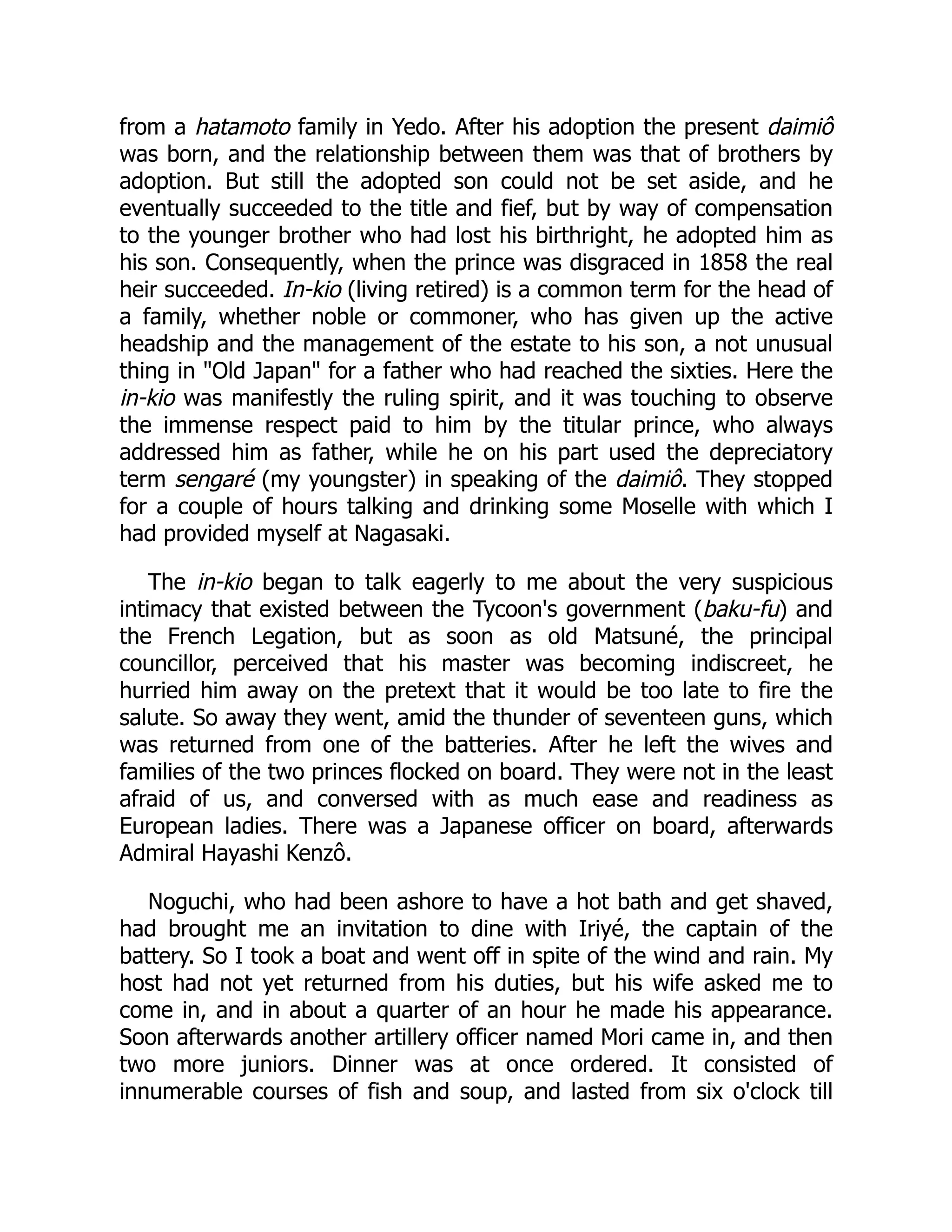 from a hatamoto family in Yedo. After his adoption the present daimiô
was born, and the relationship between them was that of brothers by
adoption. But still the adopted son could not be set aside, and he
eventually succeeded to the title and fief, but by way of compensation
to the younger brother who had lost his birthright, he adopted him as
his son. Consequently, when the prince was disgraced in 1858 the real
heir succeeded. In-kio (living retired) is a common term for the head of
a family, whether noble or commoner, who has given up the active
headship and the management of the estate to his son, a not unusual
thing in "Old Japan" for a father who had reached the sixties. Here the
in-kio was manifestly the ruling spirit, and it was touching to observe
the immense respect paid to him by the titular prince, who always
addressed him as father, while he on his part used the depreciatory
term sengaré (my youngster) in speaking of the daimiô. They stopped
for a couple of hours talking and drinking some Moselle with which I
had provided myself at Nagasaki.
The in-kio began to talk eagerly to me about the very suspicious
intimacy that existed between the Tycoon's government (baku-fu) and
the French Legation, but as soon as old Matsuné, the principal
councillor, perceived that his master was becoming indiscreet, he
hurried him away on the pretext that it would be too late to fire the
salute. So away they went, amid the thunder of seventeen guns, which
was returned from one of the batteries. After he left the wives and
families of the two princes flocked on board. They were not in the least
afraid of us, and conversed with as much ease and readiness as
European ladies. There was a Japanese officer on board, afterwards
Admiral Hayashi Kenzô.
Noguchi, who had been ashore to have a hot bath and get shaved,
had brought me an invitation to dine with Iriyé, the captain of the
battery. So I took a boat and went off in spite of the wind and rain. My
host had not yet returned from his duties, but his wife asked me to
come in, and in about a quarter of an hour he made his appearance.
Soon afterwards another artillery officer named Mori came in, and then
two more juniors. Dinner was at once ordered. It consisted of
innumerable courses of fish and soup, and lasted from six o'clock till
 