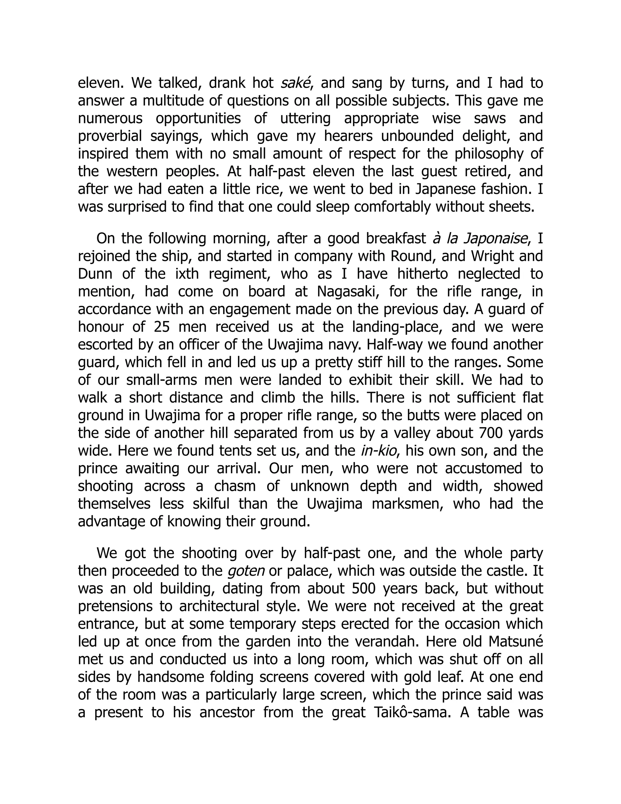 eleven. We talked, drank hot saké, and sang by turns, and I had to
answer a multitude of questions on all possible subjects. This gave me
numerous opportunities of uttering appropriate wise saws and
proverbial sayings, which gave my hearers unbounded delight, and
inspired them with no small amount of respect for the philosophy of
the western peoples. At half-past eleven the last guest retired, and
after we had eaten a little rice, we went to bed in Japanese fashion. I
was surprised to find that one could sleep comfortably without sheets.
On the following morning, after a good breakfast à la Japonaise, I
rejoined the ship, and started in company with Round, and Wright and
Dunn of the ixth regiment, who as I have hitherto neglected to
mention, had come on board at Nagasaki, for the rifle range, in
accordance with an engagement made on the previous day. A guard of
honour of 25 men received us at the landing-place, and we were
escorted by an officer of the Uwajima navy. Half-way we found another
guard, which fell in and led us up a pretty stiff hill to the ranges. Some
of our small-arms men were landed to exhibit their skill. We had to
walk a short distance and climb the hills. There is not sufficient flat
ground in Uwajima for a proper rifle range, so the butts were placed on
the side of another hill separated from us by a valley about 700 yards
wide. Here we found tents set us, and the in-kio, his own son, and the
prince awaiting our arrival. Our men, who were not accustomed to
shooting across a chasm of unknown depth and width, showed
themselves less skilful than the Uwajima marksmen, who had the
advantage of knowing their ground.
We got the shooting over by half-past one, and the whole party
then proceeded to the goten or palace, which was outside the castle. It
was an old building, dating from about 500 years back, but without
pretensions to architectural style. We were not received at the great
entrance, but at some temporary steps erected for the occasion which
led up at once from the garden into the verandah. Here old Matsuné
met us and conducted us into a long room, which was shut off on all
sides by handsome folding screens covered with gold leaf. At one end
of the room was a particularly large screen, which the prince said was
a present to his ancestor from the great Taikô-sama. A table was
 