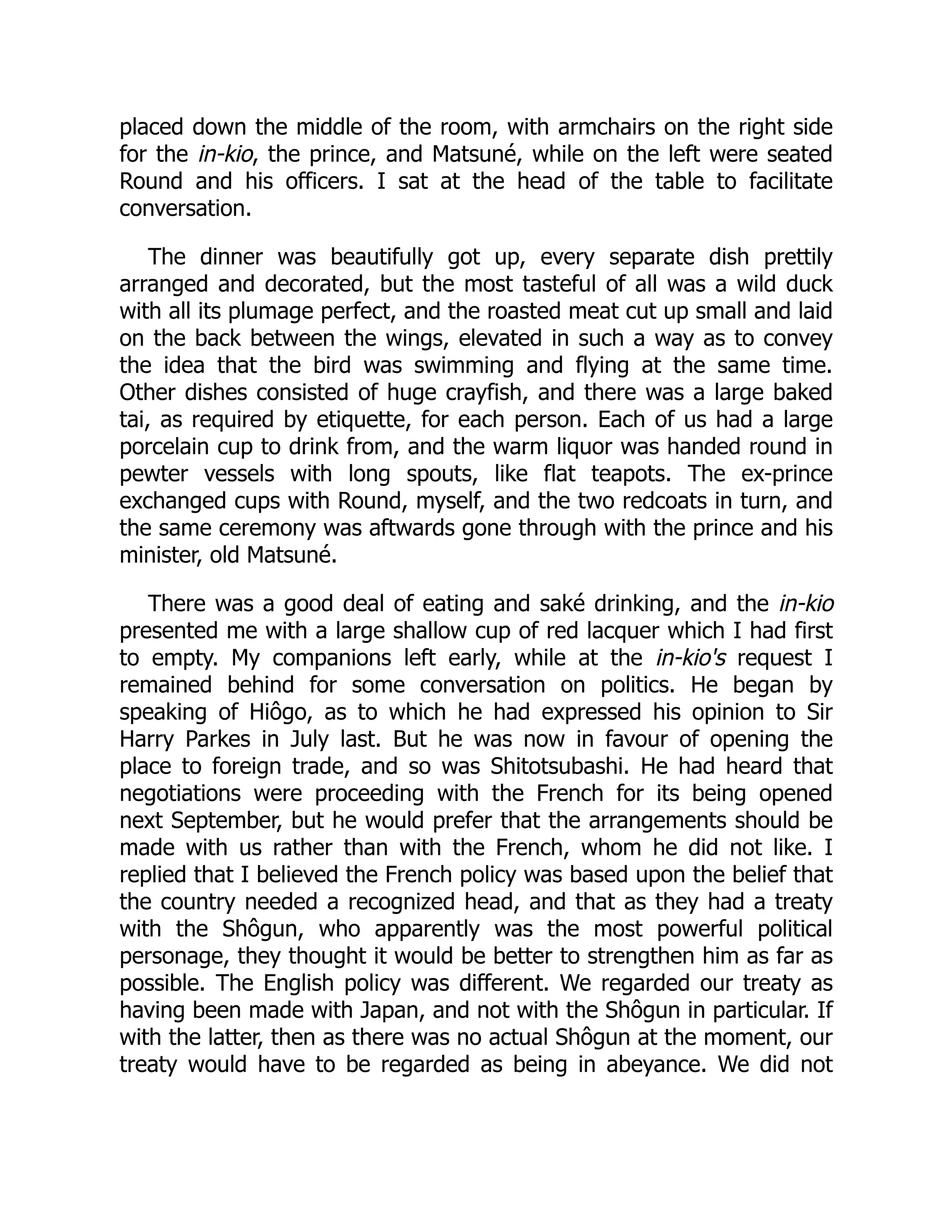 placed down the middle of the room, with armchairs on the right side
for the in-kio, the prince, and Matsuné, while on the left were seated
Round and his officers. I sat at the head of the table to facilitate
conversation.
The dinner was beautifully got up, every separate dish prettily
arranged and decorated, but the most tasteful of all was a wild duck
with all its plumage perfect, and the roasted meat cut up small and laid
on the back between the wings, elevated in such a way as to convey
the idea that the bird was swimming and flying at the same time.
Other dishes consisted of huge crayfish, and there was a large baked
tai, as required by etiquette, for each person. Each of us had a large
porcelain cup to drink from, and the warm liquor was handed round in
pewter vessels with long spouts, like flat teapots. The ex-prince
exchanged cups with Round, myself, and the two redcoats in turn, and
the same ceremony was aftwards gone through with the prince and his
minister, old Matsuné.
There was a good deal of eating and saké drinking, and the in-kio
presented me with a large shallow cup of red lacquer which I had first
to empty. My companions left early, while at the in-kio's request I
remained behind for some conversation on politics. He began by
speaking of Hiôgo, as to which he had expressed his opinion to Sir
Harry Parkes in July last. But he was now in favour of opening the
place to foreign trade, and so was Shitotsubashi. He had heard that
negotiations were proceeding with the French for its being opened
next September, but he would prefer that the arrangements should be
made with us rather than with the French, whom he did not like. I
replied that I believed the French policy was based upon the belief that
the country needed a recognized head, and that as they had a treaty
with the Shôgun, who apparently was the most powerful political
personage, they thought it would be better to strengthen him as far as
possible. The English policy was different. We regarded our treaty as
having been made with Japan, and not with the Shôgun in particular. If
with the latter, then as there was no actual Shôgun at the moment, our
treaty would have to be regarded as being in abeyance. We did not
 