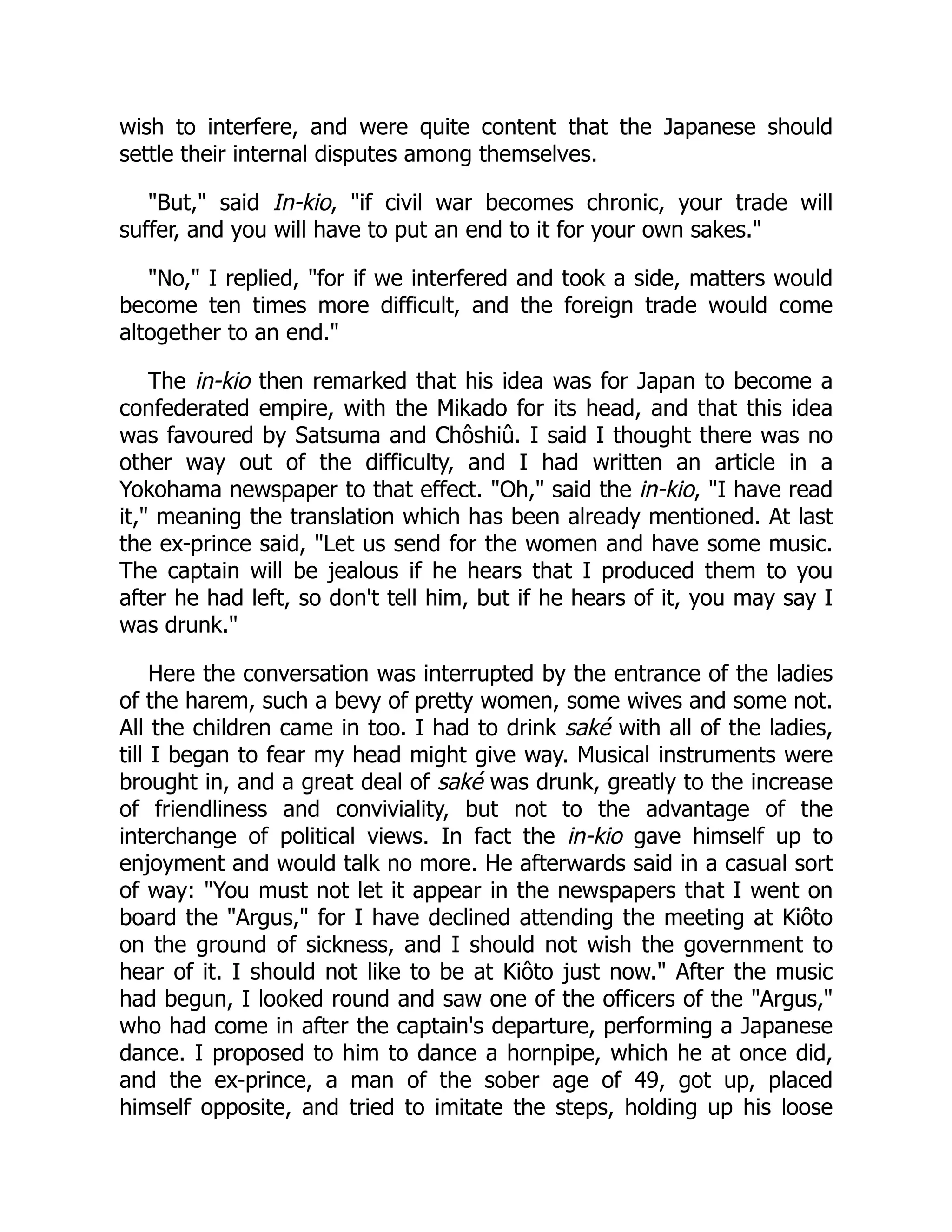 wish to interfere, and were quite content that the Japanese should
settle their internal disputes among themselves.
"But," said In-kio, "if civil war becomes chronic, your trade will
suffer, and you will have to put an end to it for your own sakes."
"No," I replied, "for if we interfered and took a side, matters would
become ten times more difficult, and the foreign trade would come
altogether to an end."
The in-kio then remarked that his idea was for Japan to become a
confederated empire, with the Mikado for its head, and that this idea
was favoured by Satsuma and Chôshiû. I said I thought there was no
other way out of the difficulty, and I had written an article in a
Yokohama newspaper to that effect. "Oh," said the in-kio, "I have read
it," meaning the translation which has been already mentioned. At last
the ex-prince said, "Let us send for the women and have some music.
The captain will be jealous if he hears that I produced them to you
after he had left, so don't tell him, but if he hears of it, you may say I
was drunk."
Here the conversation was interrupted by the entrance of the ladies
of the harem, such a bevy of pretty women, some wives and some not.
All the children came in too. I had to drink saké with all of the ladies,
till I began to fear my head might give way. Musical instruments were
brought in, and a great deal of saké was drunk, greatly to the increase
of friendliness and conviviality, but not to the advantage of the
interchange of political views. In fact the in-kio gave himself up to
enjoyment and would talk no more. He afterwards said in a casual sort
of way: "You must not let it appear in the newspapers that I went on
board the "Argus," for I have declined attending the meeting at Kiôto
on the ground of sickness, and I should not wish the government to
hear of it. I should not like to be at Kiôto just now." After the music
had begun, I looked round and saw one of the officers of the "Argus,"
who had come in after the captain's departure, performing a Japanese
dance. I proposed to him to dance a hornpipe, which he at once did,
and the ex-prince, a man of the sober age of 49, got up, placed
himself opposite, and tried to imitate the steps, holding up his loose
 