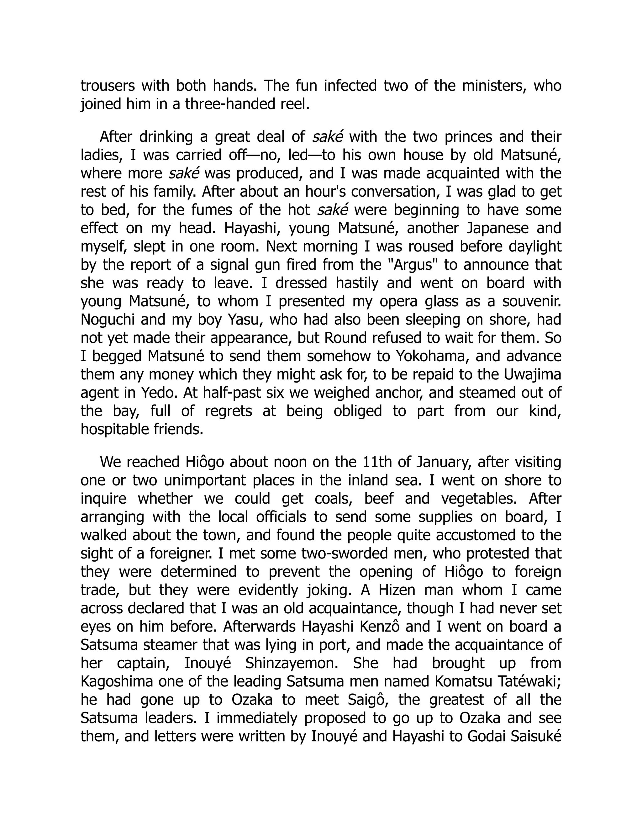 trousers with both hands. The fun infected two of the ministers, who
joined him in a three-handed reel.
After drinking a great deal of saké with the two princes and their
ladies, I was carried off—no, led—to his own house by old Matsuné,
where more saké was produced, and I was made acquainted with the
rest of his family. After about an hour's conversation, I was glad to get
to bed, for the fumes of the hot saké were beginning to have some
effect on my head. Hayashi, young Matsuné, another Japanese and
myself, slept in one room. Next morning I was roused before daylight
by the report of a signal gun fired from the "Argus" to announce that
she was ready to leave. I dressed hastily and went on board with
young Matsuné, to whom I presented my opera glass as a souvenir.
Noguchi and my boy Yasu, who had also been sleeping on shore, had
not yet made their appearance, but Round refused to wait for them. So
I begged Matsuné to send them somehow to Yokohama, and advance
them any money which they might ask for, to be repaid to the Uwajima
agent in Yedo. At half-past six we weighed anchor, and steamed out of
the bay, full of regrets at being obliged to part from our kind,
hospitable friends.
We reached Hiôgo about noon on the 11th of January, after visiting
one or two unimportant places in the inland sea. I went on shore to
inquire whether we could get coals, beef and vegetables. After
arranging with the local officials to send some supplies on board, I
walked about the town, and found the people quite accustomed to the
sight of a foreigner. I met some two-sworded men, who protested that
they were determined to prevent the opening of Hiôgo to foreign
trade, but they were evidently joking. A Hizen man whom I came
across declared that I was an old acquaintance, though I had never set
eyes on him before. Afterwards Hayashi Kenzô and I went on board a
Satsuma steamer that was lying in port, and made the acquaintance of
her captain, Inouyé Shinzayemon. She had brought up from
Kagoshima one of the leading Satsuma men named Komatsu Tatéwaki;
he had gone up to Ozaka to meet Saigô, the greatest of all the
Satsuma leaders. I immediately proposed to go up to Ozaka and see
them, and letters were written by Inouyé and Hayashi to Godai Saisuké
 