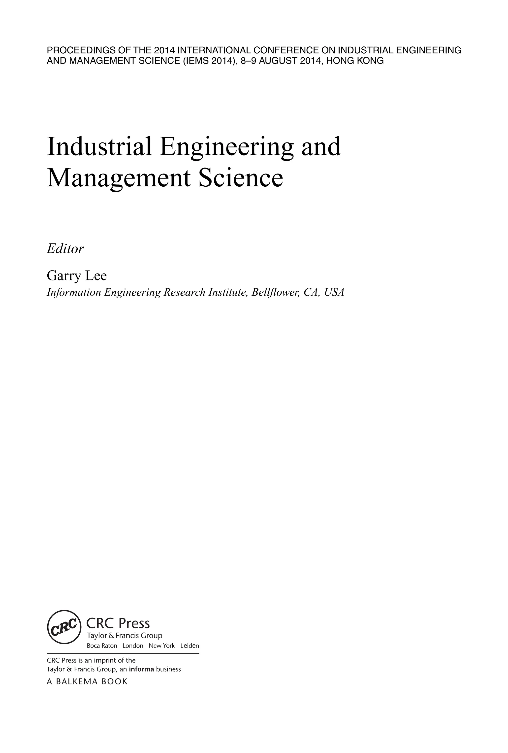 PROCEEDINGS OF THE 2014 INTERNATIONAL CONFERENCE ON INDUSTRIAL ENGINEERING
AND MANAGEMENT SCIENCE (IEMS 2014), 8–9 AUGUST 2014, HONG KONG
Industrial Engineering and
Management Science
Editor
Garry Lee
Information Engineering Research Institute, Bellflower, CA, USA
 