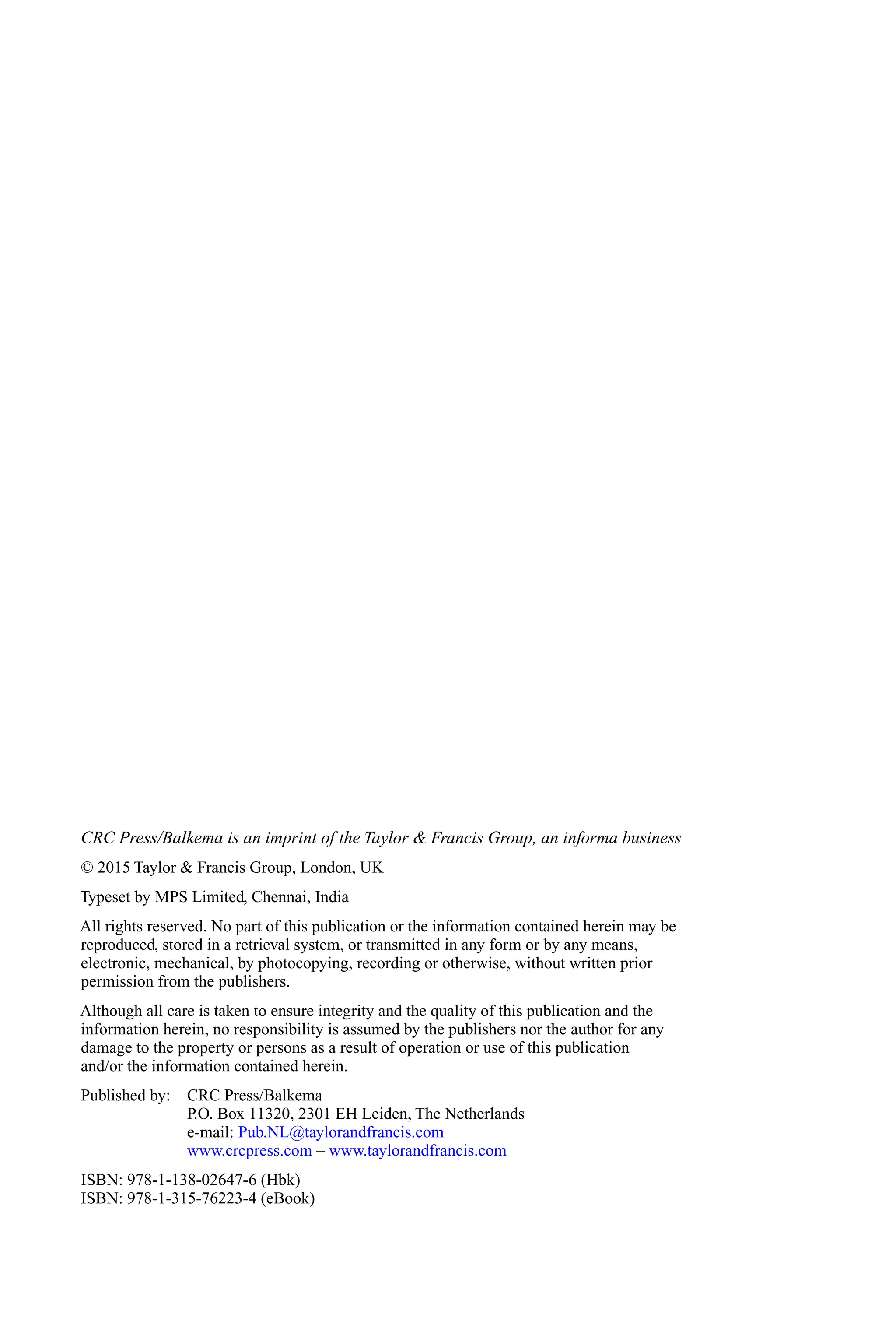 CRC Press/Balkema is an imprint of the Taylor & Francis Group, an informa business
© 2015 Taylor & Francis Group, London, UK
Typeset by MPS Limited, Chennai, India
All rights reserved. No part of this publication or the information contained herein may be
reproduced, stored in a retrieval system, or transmitted in any form or by any means,
electronic, mechanical, by photocopying, recording or otherwise, without written prior
permission from the publishers.
Although all care is taken to ensure integrity and the quality of this publication and the
information herein, no responsibility is assumed by the publishers nor the author for any
damage to the property or persons as a result of operation or use of this publication
and/or the information contained herein.
Published by: CRC Press/Balkema
P.O. Box 11320, 2301 EH Leiden, The Netherlands
e-mail: Pub.NL@taylorandfrancis.com
www.crcpress.com – www.taylorandfrancis.com
ISBN: 978-1-138-02647-6 (Hbk)
ISBN: 978-1-315-76223-4 (eBook)
 