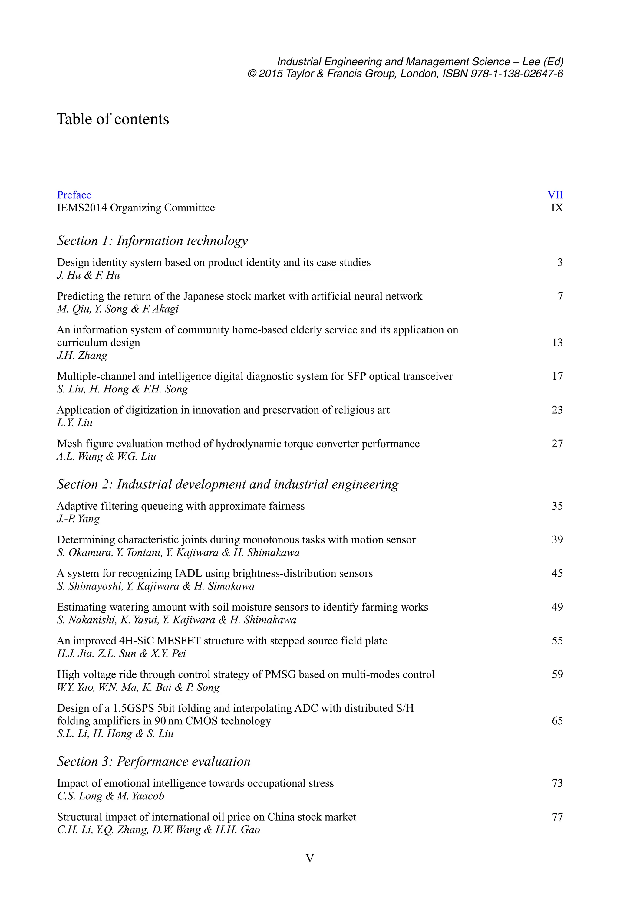 Industrial Engineering and Management Science – Lee (Ed)
© 2015 Taylor & Francis Group, London, ISBN 978-1-138-02647-6
Table of contents
Preface VII
IEMS2014 Organizing Committee IX
Section 1: Information technology
Design identity system based on product identity and its case studies 3
J. Hu & F
. Hu
Predicting the return of the Japanese stock market with artificial neural network 7
M. Qiu,Y. Song & F. Akagi
An information system of community home-based elderly service and its application on
curriculum design 13
J.H. Zhang
Multiple-channel and intelligence digital diagnostic system for SFP optical transceiver 17
S. Liu, H. Hong & F.H. Song
Application of digitization in innovation and preservation of religious art 23
L.Y. Liu
Mesh figure evaluation method of hydrodynamic torque converter performance 27
A.L. Wang & W.G. Liu
Section 2: Industrial development and industrial engineering
Adaptive filtering queueing with approximate fairness 35
J.-P
. Yang
Determining characteristic joints during monotonous tasks with motion sensor 39
S. Okamura,Y. Tontani, Y. Kajiwara & H. Shimakawa
A system for recognizing IADL using brightness-distribution sensors 45
S. Shimayoshi,Y. Kajiwara & H. Simakawa
Estimating watering amount with soil moisture sensors to identify farming works 49
S. Nakanishi, K.Yasui,Y. Kajiwara & H. Shimakawa
An improved 4H-SiC MESFET structure with stepped source field plate 55
H.J. Jia, Z.L. Sun & X.Y. Pei
High voltage ride through control strategy of PMSG based on multi-modes control 59
W.Y. Yao, W.N. Ma, K. Bai & P
. Song
Design of a 1.5GSPS 5bit folding and interpolating ADC with distributed S/H
folding amplifiers in 90 nm CMOS technology 65
S.L. Li, H. Hong & S. Liu
Section 3: Performance evaluation
Impact of emotional intelligence towards occupational stress 73
C.S. Long & M.Yaacob
Structural impact of international oil price on China stock market 77
C.H. Li,Y.Q. Zhang, D.W. Wang & H.H. Gao
V
 