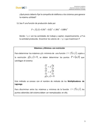Vicerrectoría Académica
Dirección de Servicios Académicos
Subdirección de Servicios a Escuelas
3
¿Qué precio debería fijar la compañía de teléfonos a los sistemas para generar
la máxima utilidad?
11.Sea P una función de producción dada por
  3232
009.089.102.054.0, kkllklfP 
Donde l y k son las cantidades de trabajo y capital, respectivamente, y P es
la cantidad producida. Encontrar los valores de l y k que maximizan P
Máximos y Mínimos con restricción
Para determinar los máximos y/o mínimos de una función  yxfz , , sujeta a
la restricción   0, yxg , se deben determinar los puntos  baP , que
satisfagan el sistema:
  0, 










yxg
y
g
y
f
x
g
x
f


Este método se conoce con el nombre de método de los Multiplicadores de
Lagrange.
Para discriminar entre los máximos y mínimos de la función  yxfz , , los
puntos obtenidos del sistema deben ser reemplazados en ella.
 