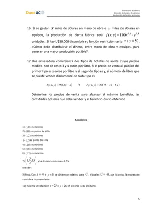 Vicerrectoría Académica
Dirección de Servicios Académicos
Subdirección de Servicios a Escuelas
5
16. Si se gastan x miles de dólares en mano de obra e y miles de dólares en
equipos, la producción de cierta fábrica será 4,06,0
100),( yxyxf 
unidades. Si hay U$50.000 disponible su función restricción sería 50 yx .
¿Cómo debe distribuirse el dinero, entre mano de obra y equipos, para
generar una mayor producción posible?.
17.Una envasadora comercializa dos tipos de botellas de aceite cuyos precios
medios son de costo 3 y 4 euros por litro. Si el precio de venta al público del
primer tipo es x euros por litro y el segundo tipo es y, el número de litros que
se puede vender diariamente de cada tipo es
 xyyxF  290),(1
y  yxyxF 577330),(2 
Determine los precios de venta para alcanzar el máximo beneficio, las
cantidades óptimas que debe vender y el beneficio diario obtenido
Soluciones
1) )0,1( es mínimo
2) )0,0( es punto de silla
3) )2,1( es mínimo
)2,1( es punto de silla
4) )0,2( es mínimo
5) )6,6( es mínimo
6) )3,1( es máximo
7) 





8,1;
2
3
;1 , y la distanciamínima es 2,55.
8) 8x8x4
9) Resp. Con 4x e 8y se obtiene un máximo para C , el cual es 8C , por lo tanto, la empresa se
considera inconveniente
10) máxima utilidad con 25x e 43,26y dólares cada producto.
 