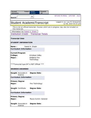 Personal
Information
Student Faculty
Services
Financial
Aid
Search
Go RETURN TO MENU | SITE MAP | HELP
Student AcademicTranscript Logged in as: Luis M. Echeverria
Jul 08, 2014 03:23 pm
This is not an official transcript. Courses which are in progress may also be included on
this transcript.
Information for Saeed A. Shakir
Institution Credit Transcript Totals
Transcript Data
STUDENT INFORMATION
Name : Saeed A. Shakir
Curriculum Information
Current Program
College: Antelope Valley
Major: Wildland Fire
Technology
***Transcript type:WT is NOT Official ***
DEGREES AWARDED
Sought
:
Associate in
Science
Degree Date:
Curriculum Information
Primary Degree
Major: Fire Technology
Sought
:
Certificate Degree Date:
Curriculum Information
Primary Degree
Major: Music-Comm: General
Sought
:
Associate in
Science
Degree Date:
 