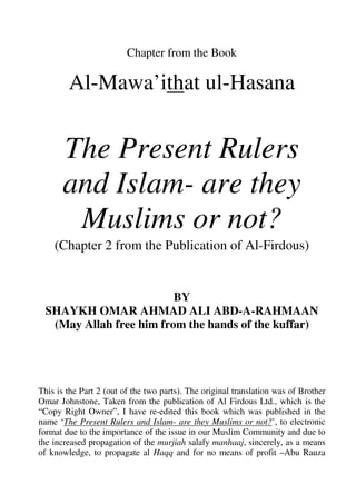 Chapter from the Book

        Al-Mawa’ithat ul-Hasana


      The Present Rulers
      and Islam- are they
       Muslims or not?
    (Chapter 2 from the Publication of Al-Firdous)


                         BY
 SHAYKH OMAR AHMAD ALI ABD-A-RAHMAAN
  (May Allah free him from the hands of the kuffar)




This is the Part 2 (out of the two parts). The original translation was of Brother
Omar Johnstone, Taken from the publication of Al Firdous Ltd., which is the
“Copy Right Owner”, I have re-edited this book which was published in the
name ‘The Present Rulers and Islam- are they Muslims or not?’, to electronic
format due to the importance of the issue in our Muslim Community and due to
the increased propagation of the murjiah salafy manhaaj, sincerely, as a means
of knowledge, to propagate al Haqq and for no means of profit –Abu Rauza
 