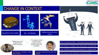 CHANGE IN CONTEXT
Saturation in the market Me – Too Models
Failed to raise the next
round
First 5 months of 2016 - 14 funded startups have shut
April-Total no. of deals = 63,; Deal value = $11.90 mill
June- 50 deals, making it the lowest in a single month
500 startups have shutdown in last 20 months
“Nobody looks at the
fundamentals of
valuations anymore”
“If a company is losing
money on every
transaction, then the
business model is not
sustainable”
-KarthikReddy, Managing Partner
Blume Ventures
Devangshu Dutta,Chief Executive Third
Eyesight
 