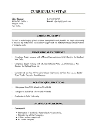 CURRICULUM VITAE
Vijay Kumar  - 09650726707
H.No.280, G-Block, E-mail: vijay.ispl@gmail.com
Sangam Vihar,
New Delhi.
CAREER OBJECTIVE
To work in a challenging growth oriented atmosphere which provides me ample opportunity
to enhance my professional skills & knowledge which can be better utilized for achievement
of company goals.
PROFESSIONAL EXPERIENCE
 Completed 2 years working with a Mosaic Presentations as field Educative for Sidulajab
New Delhi.
 Completed 2 years working with a Kotak Mahindra Prime Ltd. (Auto finance As a
Retainer for Delhi & Noida site
 Currant work last July 2010 to up to till date Impressions Services Pvt. Ltd. As Tender
Team Tender Executive from Gurgaon.
ACEDMIC QUALIFICATIONS
 10 th passed from NOS School for New Delhi
 12 th passed from NOS School for New Delhi
 Graduation in Delhi University
NATURE OF WORK DONE
 Commercial
 Preparation of month vise Renewal & Revisions at site,
 Filing for the all file Companies.
 All data update every month.
 All Tender complete.
 