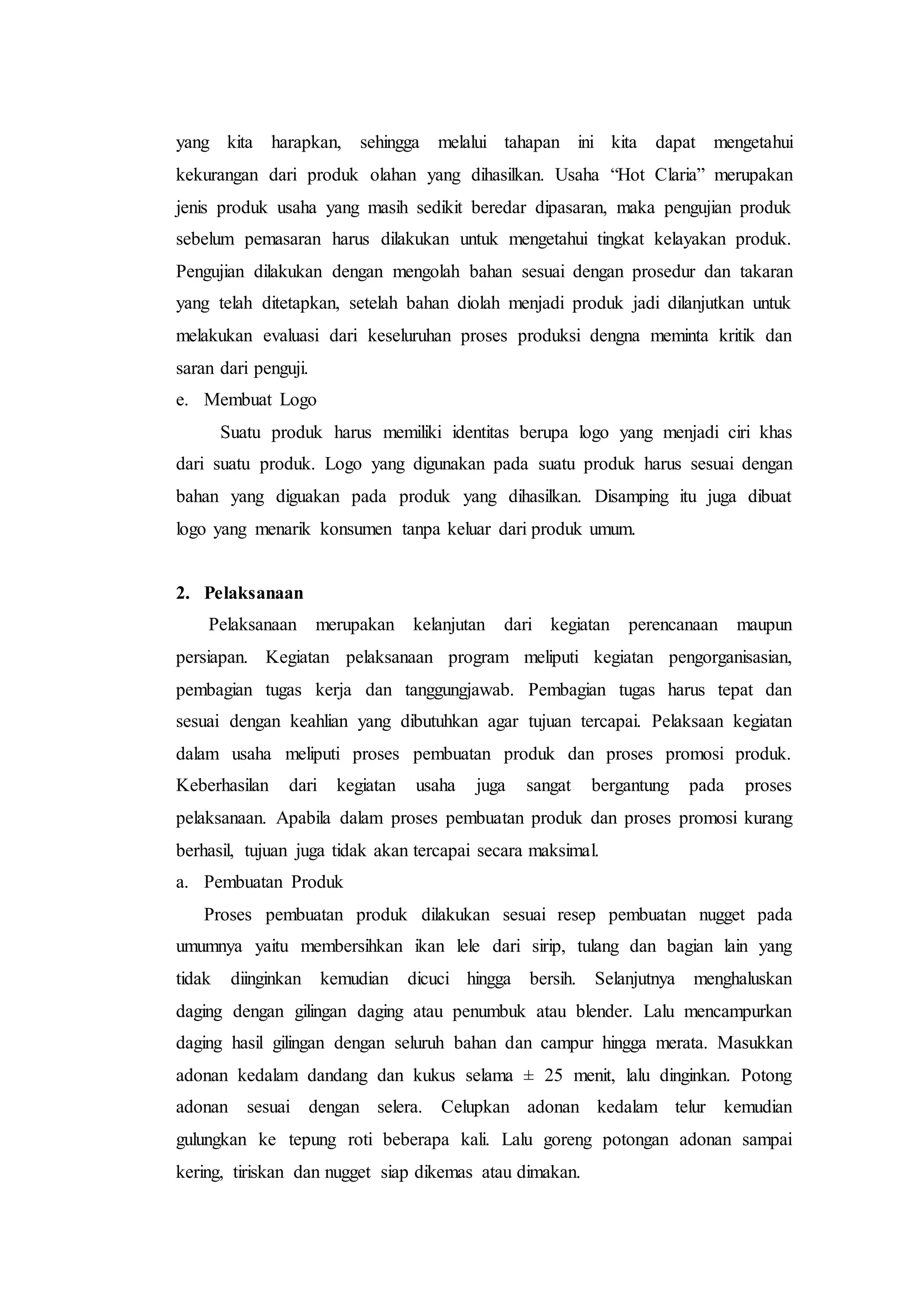 yang kita harapkan, sehingga melalui tahapan ini kita dapat mengetahui
kekurangan dari produk olahan yang dihasilkan. Usaha “Hot Claria” merupakan
jenis produk usaha yang masih sedikit beredar dipasaran, maka pengujian produk
sebelum pemasaran harus dilakukan untuk mengetahui tingkat kelayakan produk.
Pengujian dilakukan dengan mengolah bahan sesuai dengan prosedur dan takaran
yang telah ditetapkan, setelah bahan diolah menjadi produk jadi dilanjutkan untuk
melakukan evaluasi dari keseluruhan proses produksi dengna meminta kritik dan
saran dari penguji.
e. Membuat Logo
Suatu produk harus memiliki identitas berupa logo yang menjadi ciri khas
dari suatu produk. Logo yang digunakan pada suatu produk harus sesuai dengan
bahan yang diguakan pada produk yang dihasilkan. Disamping itu juga dibuat
logo yang menarik konsumen tanpa keluar dari produk umum.
2. Pelaksanaan
Pelaksanaan merupakan kelanjutan dari kegiatan perencanaan maupun
persiapan. Kegiatan pelaksanaan program meliputi kegiatan pengorganisasian,
pembagian tugas kerja dan tanggungjawab. Pembagian tugas harus tepat dan
sesuai dengan keahlian yang dibutuhkan agar tujuan tercapai. Pelaksaan kegiatan
dalam usaha meliputi proses pembuatan produk dan proses promosi produk.
Keberhasilan dari kegiatan usaha juga sangat bergantung pada proses
pelaksanaan. Apabila dalam proses pembuatan produk dan proses promosi kurang
berhasil, tujuan juga tidak akan tercapai secara maksimal.
a. Pembuatan Produk
Proses pembuatan produk dilakukan sesuai resep pembuatan nugget pada
umumnya yaitu membersihkan ikan lele dari sirip, tulang dan bagian lain yang
tidak diinginkan kemudian dicuci hingga bersih. Selanjutnya menghaluskan
daging dengan gilingan daging atau penumbuk atau blender. Lalu mencampurkan
daging hasil gilingan dengan seluruh bahan dan campur hingga merata. Masukkan
adonan kedalam dandang dan kukus selama ± 25 menit, lalu dinginkan. Potong
adonan sesuai dengan selera. Celupkan adonan kedalam telur kemudian
gulungkan ke tepung roti beberapa kali. Lalu goreng potongan adonan sampai
kering, tiriskan dan nugget siap dikemas atau dimakan.
 