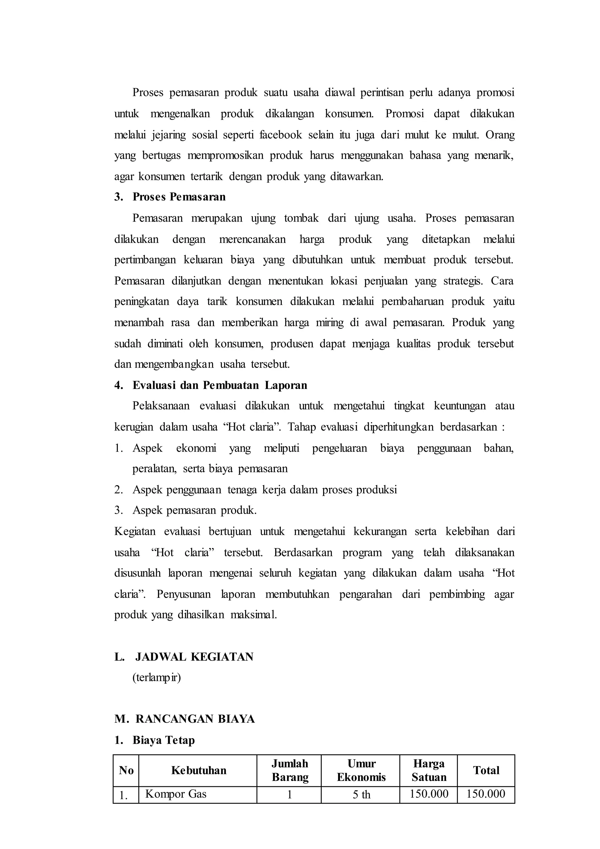Proses pemasaran produk suatu usaha diawal perintisan perlu adanya promosi
untuk mengenalkan produk dikalangan konsumen. Promosi dapat dilakukan
melalui jejaring sosial seperti facebook selain itu juga dari mulut ke mulut. Orang
yang bertugas mempromosikan produk harus menggunakan bahasa yang menarik,
agar konsumen tertarik dengan produk yang ditawarkan.
3. Proses Pemasaran
Pemasaran merupakan ujung tombak dari ujung usaha. Proses pemasaran
dilakukan dengan merencanakan harga produk yang ditetapkan melalui
pertimbangan keluaran biaya yang dibutuhkan untuk membuat produk tersebut.
Pemasaran dilanjutkan dengan menentukan lokasi penjualan yang strategis. Cara
peningkatan daya tarik konsumen dilakukan melalui pembaharuan produk yaitu
menambah rasa dan memberikan harga miring di awal pemasaran. Produk yang
sudah diminati oleh konsumen, produsen dapat menjaga kualitas produk tersebut
dan mengembangkan usaha tersebut.
4. Evaluasi dan Pembuatan Laporan
Pelaksanaan evaluasi dilakukan untuk mengetahui tingkat keuntungan atau
kerugian dalam usaha “Hot claria”. Tahap evaluasi diperhitungkan berdasarkan :
1. Aspek ekonomi yang meliputi pengeluaran biaya penggunaan bahan,
peralatan, serta biaya pemasaran
2. Aspek penggunaan tenaga kerja dalam proses produksi
3. Aspek pemasaran produk.
Kegiatan evaluasi bertujuan untuk mengetahui kekurangan serta kelebihan dari
usaha “Hot claria” tersebut. Berdasarkan program yang telah dilaksanakan
disusunlah laporan mengenai seluruh kegiatan yang dilakukan dalam usaha “Hot
claria”. Penyusunan laporan membutuhkan pengarahan dari pembimbing agar
produk yang dihasilkan maksimal.
L. JADWAL KEGIATAN
(terlampir)
M. RANCANGAN BIAYA
1. Biaya Tetap
No Kebutuhan
Jumlah
Barang
Umur
Ekonomis
Harga
Satuan
Total
1. Kompor Gas 1 5 th 150.000 150.000
 