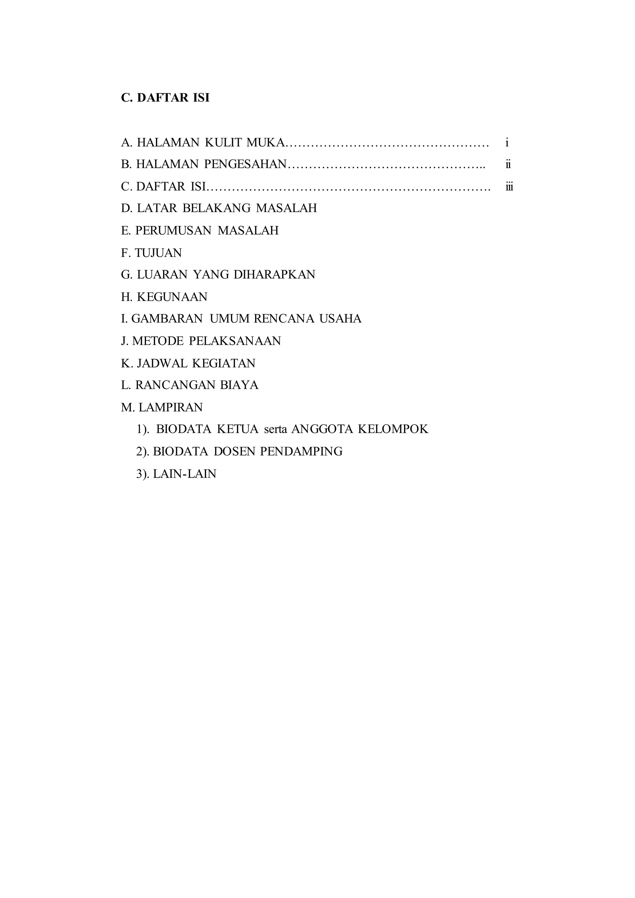 C. DAFTAR ISI
A. HALAMAN KULIT MUKA………………………………………… i
B. HALAMAN PENGESAHAN……………………………………….. ii
C. DAFTAR ISI…………………………………………………………. iii
D. LATAR BELAKANG MASALAH
E. PERUMUSAN MASALAH
F. TUJUAN
G. LUARAN YANG DIHARAPKAN
H. KEGUNAAN
I. GAMBARAN UMUM RENCANA USAHA
J. METODE PELAKSANAAN
K. JADWAL KEGIATAN
L. RANCANGAN BIAYA
M. LAMPIRAN
1). BIODATA KETUA serta ANGGOTA KELOMPOK
2). BIODATA DOSEN PENDAMPING
3). LAIN-LAIN
 