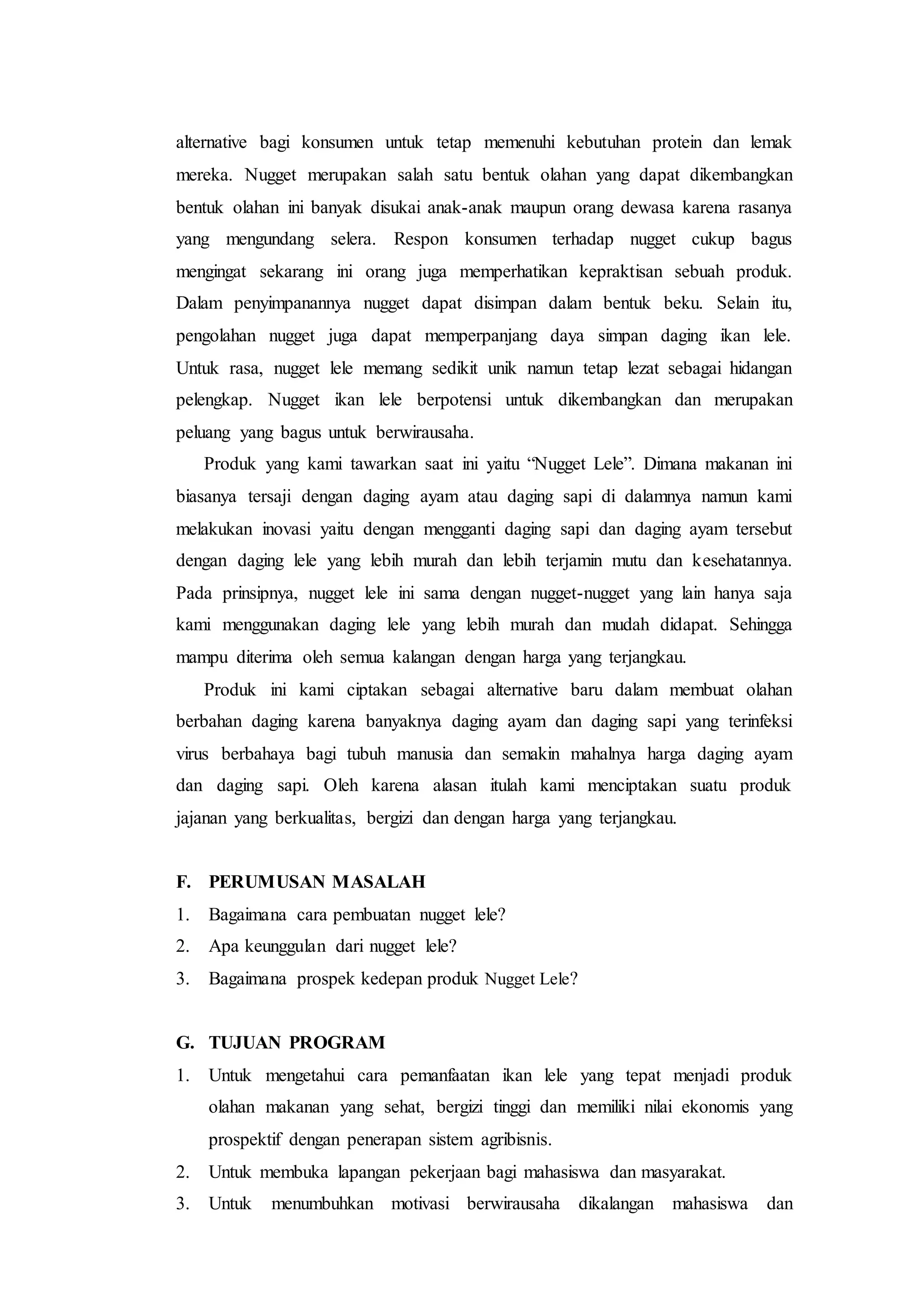 alternative bagi konsumen untuk tetap memenuhi kebutuhan protein dan lemak
mereka. Nugget merupakan salah satu bentuk olahan yang dapat dikembangkan
bentuk olahan ini banyak disukai anak-anak maupun orang dewasa karena rasanya
yang mengundang selera. Respon konsumen terhadap nugget cukup bagus
mengingat sekarang ini orang juga memperhatikan kepraktisan sebuah produk.
Dalam penyimpanannya nugget dapat disimpan dalam bentuk beku. Selain itu,
pengolahan nugget juga dapat memperpanjang daya simpan daging ikan lele.
Untuk rasa, nugget lele memang sedikit unik namun tetap lezat sebagai hidangan
pelengkap. Nugget ikan lele berpotensi untuk dikembangkan dan merupakan
peluang yang bagus untuk berwirausaha.
Produk yang kami tawarkan saat ini yaitu “Nugget Lele”. Dimana makanan ini
biasanya tersaji dengan daging ayam atau daging sapi di dalamnya namun kami
melakukan inovasi yaitu dengan mengganti daging sapi dan daging ayam tersebut
dengan daging lele yang lebih murah dan lebih terjamin mutu dan kesehatannya.
Pada prinsipnya, nugget lele ini sama dengan nugget-nugget yang lain hanya saja
kami menggunakan daging lele yang lebih murah dan mudah didapat. Sehingga
mampu diterima oleh semua kalangan dengan harga yang terjangkau.
Produk ini kami ciptakan sebagai alternative baru dalam membuat olahan
berbahan daging karena banyaknya daging ayam dan daging sapi yang terinfeksi
virus berbahaya bagi tubuh manusia dan semakin mahalnya harga daging ayam
dan daging sapi. Oleh karena alasan itulah kami menciptakan suatu produk
jajanan yang berkualitas, bergizi dan dengan harga yang terjangkau.
F. PERUMUSAN MASALAH
1. Bagaimana cara pembuatan nugget lele?
2. Apa keunggulan dari nugget lele?
3. Bagaimana prospek kedepan produk Nugget Lele?
G. TUJUAN PROGRAM
1. Untuk mengetahui cara pemanfaatan ikan lele yang tepat menjadi produk
olahan makanan yang sehat, bergizi tinggi dan memiliki nilai ekonomis yang
prospektif dengan penerapan sistem agribisnis.
2. Untuk membuka lapangan pekerjaan bagi mahasiswa dan masyarakat.
3. Untuk menumbuhkan motivasi berwirausaha dikalangan mahasiswa dan
 