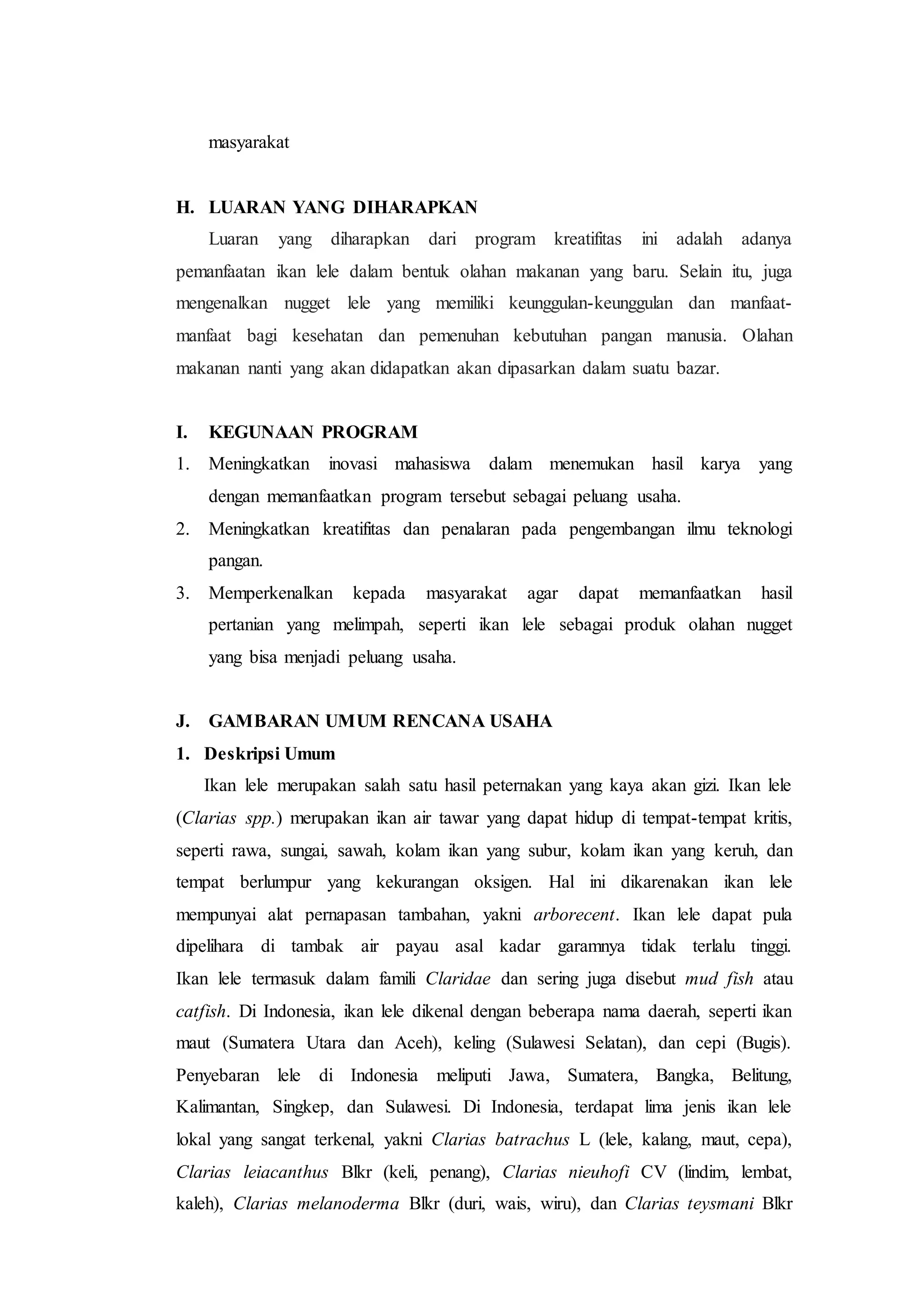 masyarakat
H. LUARAN YANG DIHARAPKAN
Luaran yang diharapkan dari program kreatifitas ini adalah adanya
pemanfaatan ikan lele dalam bentuk olahan makanan yang baru. Selain itu, juga
mengenalkan nugget lele yang memiliki keunggulan-keunggulan dan manfaat-
manfaat bagi kesehatan dan pemenuhan kebutuhan pangan manusia. Olahan
makanan nanti yang akan didapatkan akan dipasarkan dalam suatu bazar.
I. KEGUNAAN PROGRAM
1. Meningkatkan inovasi mahasiswa dalam menemukan hasil karya yang
dengan memanfaatkan program tersebut sebagai peluang usaha.
2. Meningkatkan kreatifitas dan penalaran pada pengembangan ilmu teknologi
pangan.
3. Memperkenalkan kepada masyarakat agar dapat memanfaatkan hasil
pertanian yang melimpah, seperti ikan lele sebagai produk olahan nugget
yang bisa menjadi peluang usaha.
J. GAMBARAN UMUM RENCANA USAHA
1. Deskripsi Umum
Ikan lele merupakan salah satu hasil peternakan yang kaya akan gizi. Ikan lele
(Clarias spp.) merupakan ikan air tawar yang dapat hidup di tempat-tempat kritis,
seperti rawa, sungai, sawah, kolam ikan yang subur, kolam ikan yang keruh, dan
tempat berlumpur yang kekurangan oksigen. Hal ini dikarenakan ikan lele
mempunyai alat pernapasan tambahan, yakni arborecent. Ikan lele dapat pula
dipelihara di tambak air payau asal kadar garamnya tidak terlalu tinggi.
Ikan lele termasuk dalam famili Claridae dan sering juga disebut mud fish atau
catfish. Di Indonesia, ikan lele dikenal dengan beberapa nama daerah, seperti ikan
maut (Sumatera Utara dan Aceh), keling (Sulawesi Selatan), dan cepi (Bugis).
Penyebaran lele di Indonesia meliputi Jawa, Sumatera, Bangka, Belitung,
Kalimantan, Singkep, dan Sulawesi. Di Indonesia, terdapat lima jenis ikan lele
lokal yang sangat terkenal, yakni Clarias batrachus L (lele, kalang, maut, cepa),
Clarias leiacanthus Blkr (keli, penang), Clarias nieuhofi CV (lindim, lembat,
kaleh), Clarias melanoderma Blkr (duri, wais, wiru), dan Clarias teysmani Blkr
 