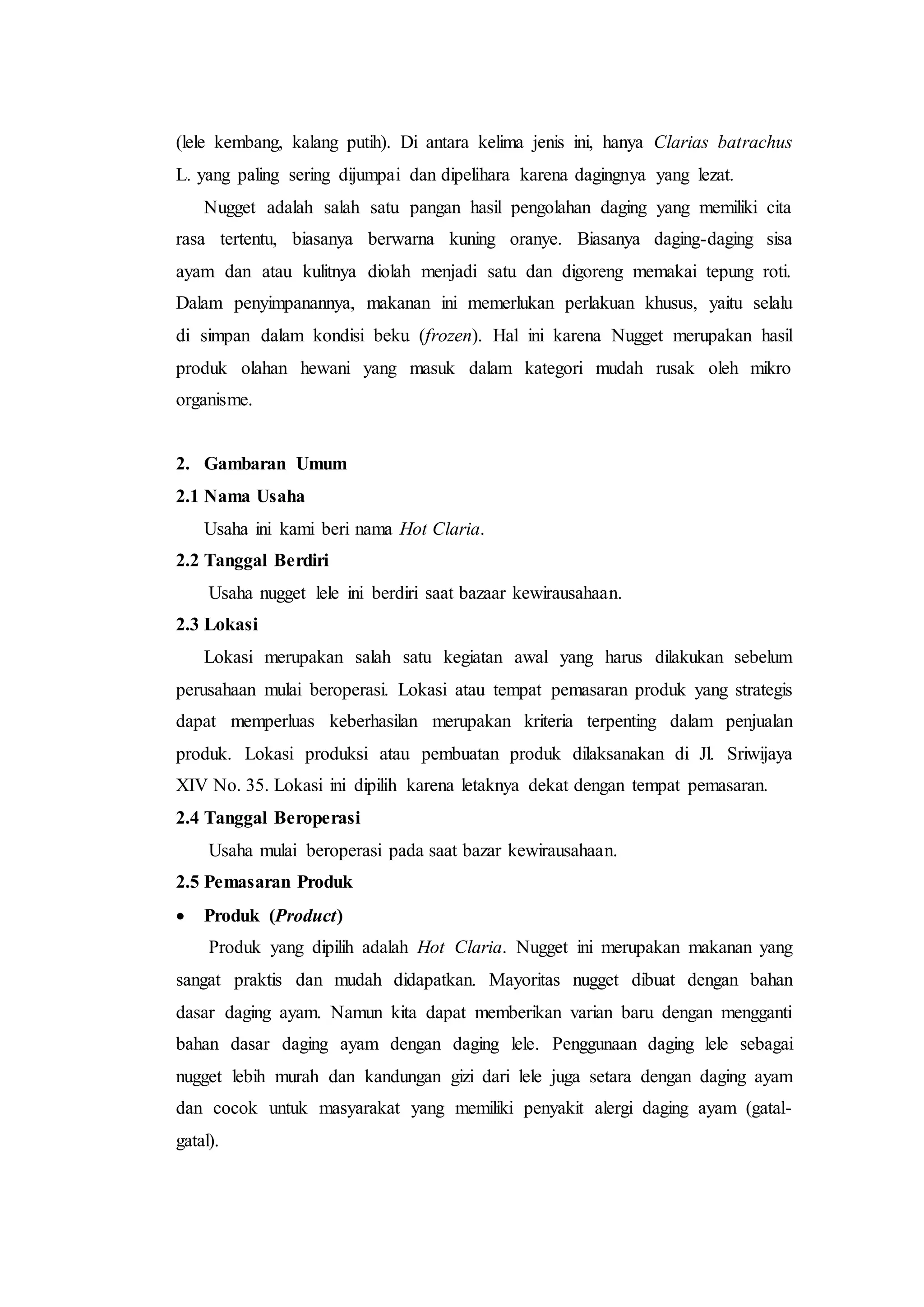 (lele kembang, kalang putih). Di antara kelima jenis ini, hanya Clarias batrachus
L. yang paling sering dijumpai dan dipelihara karena dagingnya yang lezat.
Nugget adalah salah satu pangan hasil pengolahan daging yang memiliki cita
rasa tertentu, biasanya berwarna kuning oranye. Biasanya daging-daging sisa
ayam dan atau kulitnya diolah menjadi satu dan digoreng memakai tepung roti.
Dalam penyimpanannya, makanan ini memerlukan perlakuan khusus, yaitu selalu
di simpan dalam kondisi beku (frozen). Hal ini karena Nugget merupakan hasil
produk olahan hewani yang masuk dalam kategori mudah rusak oleh mikro
organisme.
2. Gambaran Umum
2.1 Nama Usaha
Usaha ini kami beri nama Hot Claria.
2.2 Tanggal Berdiri
Usaha nugget lele ini berdiri saat bazaar kewirausahaan.
2.3 Lokasi
Lokasi merupakan salah satu kegiatan awal yang harus dilakukan sebelum
perusahaan mulai beroperasi. Lokasi atau tempat pemasaran produk yang strategis
dapat memperluas keberhasilan merupakan kriteria terpenting dalam penjualan
produk. Lokasi produksi atau pembuatan produk dilaksanakan di Jl. Sriwijaya
XIV No. 35. Lokasi ini dipilih karena letaknya dekat dengan tempat pemasaran.
2.4 Tanggal Beroperasi
Usaha mulai beroperasi pada saat bazar kewirausahaan.
2.5 Pemasaran Produk
 Produk (Product)
Produk yang dipilih adalah Hot Claria. Nugget ini merupakan makanan yang
sangat praktis dan mudah didapatkan. Mayoritas nugget dibuat dengan bahan
dasar daging ayam. Namun kita dapat memberikan varian baru dengan mengganti
bahan dasar daging ayam dengan daging lele. Penggunaan daging lele sebagai
nugget lebih murah dan kandungan gizi dari lele juga setara dengan daging ayam
dan cocok untuk masyarakat yang memiliki penyakit alergi daging ayam (gatal-
gatal).
 
