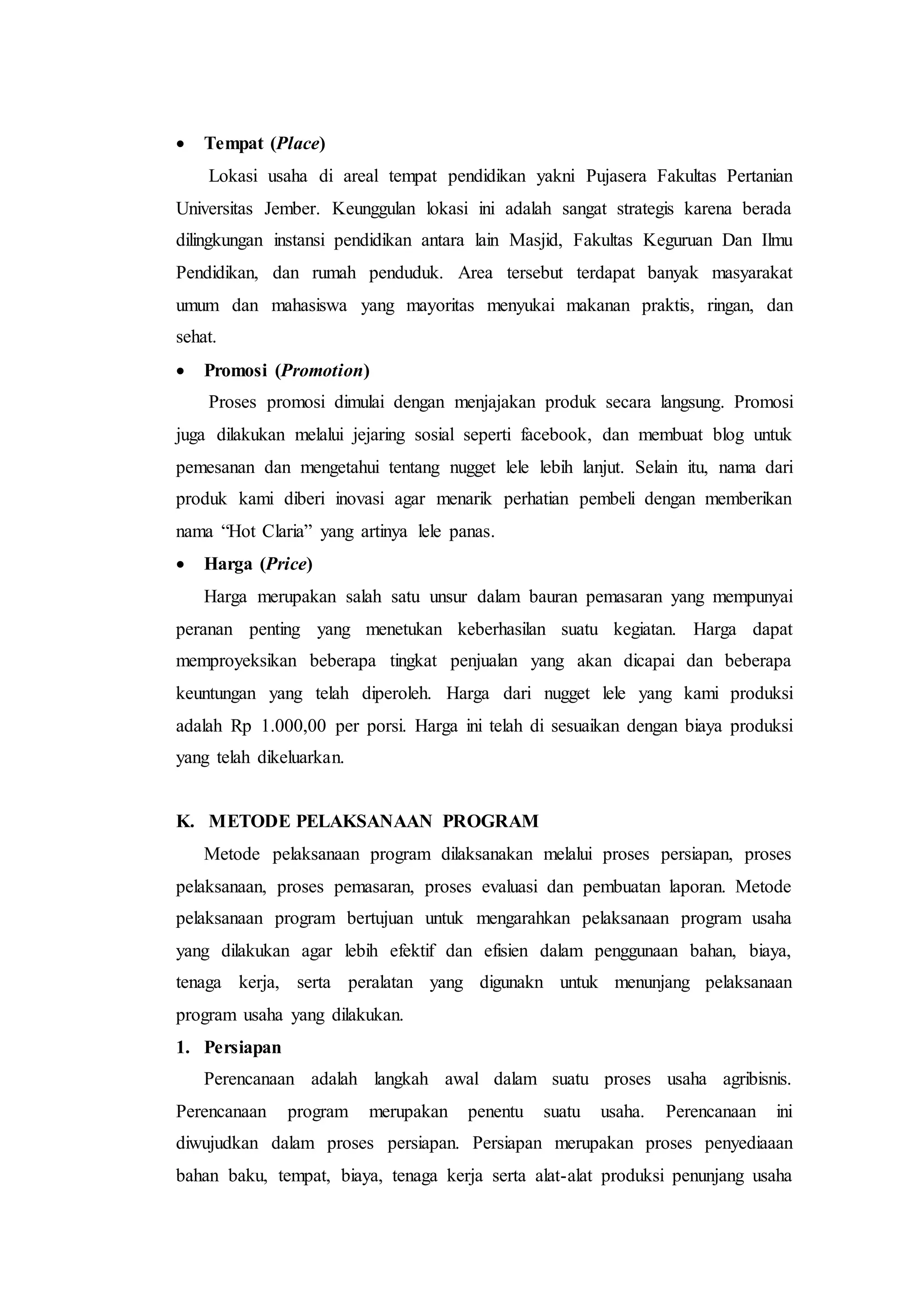  Tempat (Place)
Lokasi usaha di areal tempat pendidikan yakni Pujasera Fakultas Pertanian
Universitas Jember. Keunggulan lokasi ini adalah sangat strategis karena berada
dilingkungan instansi pendidikan antara lain Masjid, Fakultas Keguruan Dan Ilmu
Pendidikan, dan rumah penduduk. Area tersebut terdapat banyak masyarakat
umum dan mahasiswa yang mayoritas menyukai makanan praktis, ringan, dan
sehat.
 Promosi (Promotion)
Proses promosi dimulai dengan menjajakan produk secara langsung. Promosi
juga dilakukan melalui jejaring sosial seperti facebook, dan membuat blog untuk
pemesanan dan mengetahui tentang nugget lele lebih lanjut. Selain itu, nama dari
produk kami diberi inovasi agar menarik perhatian pembeli dengan memberikan
nama “Hot Claria” yang artinya lele panas.
 Harga (Price)
Harga merupakan salah satu unsur dalam bauran pemasaran yang mempunyai
peranan penting yang menetukan keberhasilan suatu kegiatan. Harga dapat
memproyeksikan beberapa tingkat penjualan yang akan dicapai dan beberapa
keuntungan yang telah diperoleh. Harga dari nugget lele yang kami produksi
adalah Rp 1.000,00 per porsi. Harga ini telah di sesuaikan dengan biaya produksi
yang telah dikeluarkan.
K. METODE PELAKSANAAN PROGRAM
Metode pelaksanaan program dilaksanakan melalui proses persiapan, proses
pelaksanaan, proses pemasaran, proses evaluasi dan pembuatan laporan. Metode
pelaksanaan program bertujuan untuk mengarahkan pelaksanaan program usaha
yang dilakukan agar lebih efektif dan efisien dalam penggunaan bahan, biaya,
tenaga kerja, serta peralatan yang digunakn untuk menunjang pelaksanaan
program usaha yang dilakukan.
1. Persiapan
Perencanaan adalah langkah awal dalam suatu proses usaha agribisnis.
Perencanaan program merupakan penentu suatu usaha. Perencanaan ini
diwujudkan dalam proses persiapan. Persiapan merupakan proses penyediaaan
bahan baku, tempat, biaya, tenaga kerja serta alat-alat produksi penunjang usaha
 