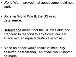 • World War II proved that appeasement did not
work.
• So, after World War II, the US used
deterrence.
• Deterrence meant that the US was able and
prepared to respond to any Soviet nuclear
attack with an equally destructive strike.
• Since an attack would result in “mutually
assured destruction,” an attack would never
 