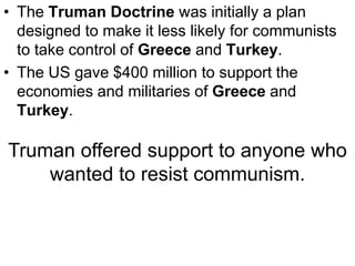 • The Truman Doctrine was initially a plan
designed to make it less likely for communists
to take control of Greece and Turkey.
• The US gave $400 million to support the
economies and militaries of Greece and
Turkey.
Truman offered support to anyone who
wanted to resist communism.
 