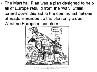 • The Marshall Plan was a plan designed to help
all of Europe rebuild from the War. Stalin
turned down this aid to the communist nations
of Eastern Europe so the plan only aided
Western European countries.
 