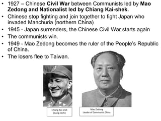 • 1927 – Chinese Civil War between Communists led by Mao
Zedong and Nationalist led by Chiang Kai-shek.
• Chinese stop fighting and join together to fight Japan who
invaded Manchuria (northern China)
• 1945 - Japan surrenders, the Chinese Civil War starts again
• The communists win.
• 1949 - Mao Zedong becomes the ruler of the People’s Republic
of China.
• The losers flee to Taiwan.
Mao Zedong
Leader of Communist China
Chiang Kai-shek
(Jiang Jieshi)
 