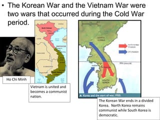 • The Korean War and the Vietnam War were
two wars that occurred during the Cold War
period.
Vietnam is united and
becomes a communist
nation.
The Korean War ends in a divided
Korea. North Korea remains
communist while South Korea is
democratic.
Ho Chi Minh
 