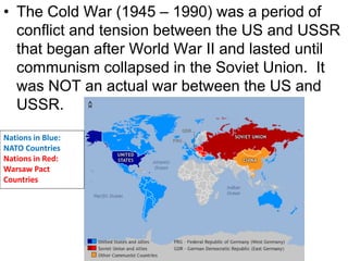 • The Cold War (1945 – 1990) was a period of
conflict and tension between the US and USSR
that began after World War II and lasted until
communism collapsed in the Soviet Union. It
was NOT an actual war between the US and
USSR.
Nations in Blue:
NATO Countries
Nations in Red:
Warsaw Pact
Countries
 