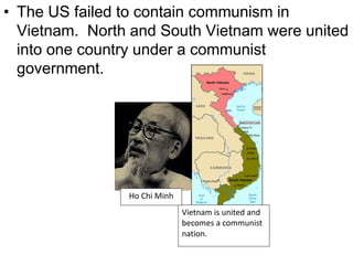 • The US failed to contain communism in
Vietnam. North and South Vietnam were united
into one country under a communist
government.
Vietnam is united and
becomes a communist
nation.
Ho Chi Minh
 