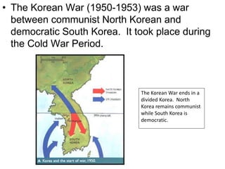 • The Korean War (1950-1953) was a war
between communist North Korean and
democratic South Korea. It took place during
the Cold War Period.
The Korean War ends in a
divided Korea. North
Korea remains communist
while South Korea is
democratic.
 